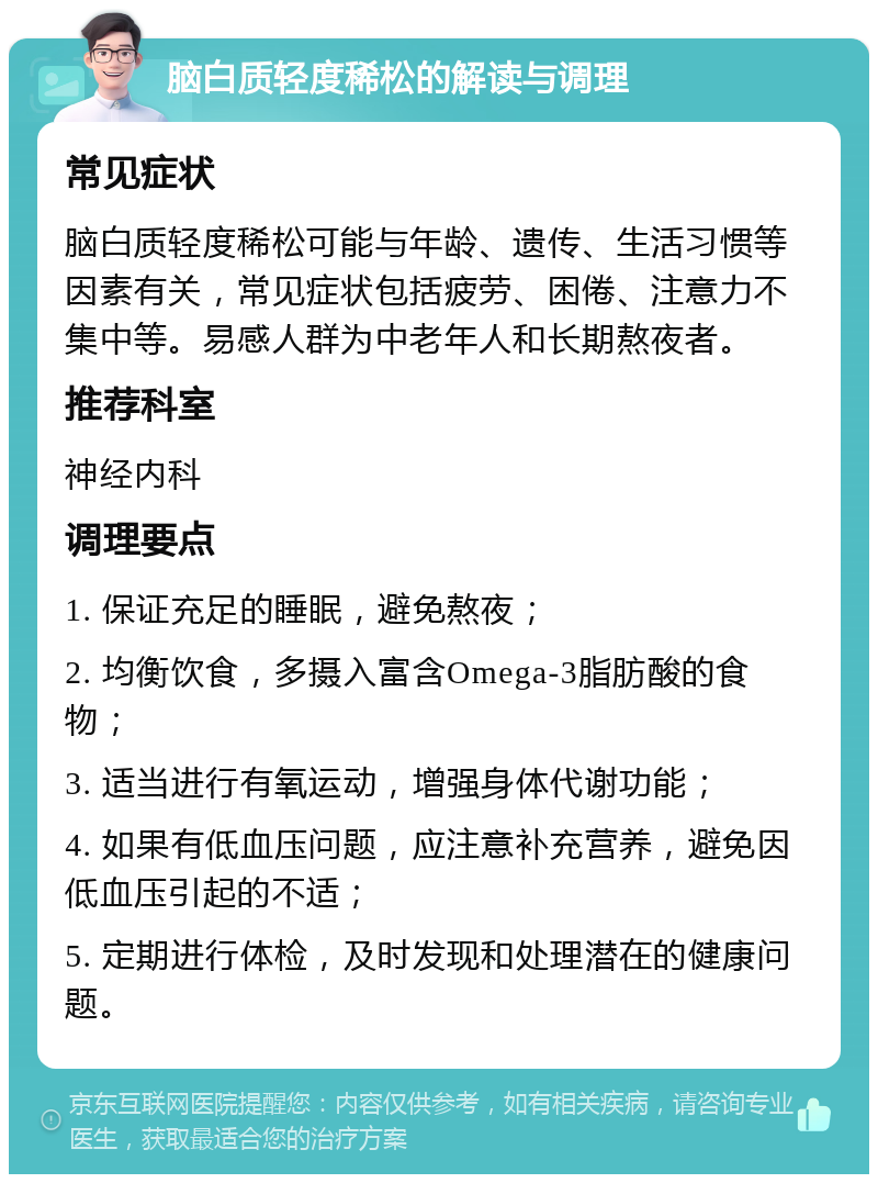 脑白质轻度稀松的解读与调理 常见症状 脑白质轻度稀松可能与年龄、遗传、生活习惯等因素有关，常见症状包括疲劳、困倦、注意力不集中等。易感人群为中老年人和长期熬夜者。 推荐科室 神经内科 调理要点 1. 保证充足的睡眠，避免熬夜； 2. 均衡饮食，多摄入富含Omega-3脂肪酸的食物； 3. 适当进行有氧运动，增强身体代谢功能； 4. 如果有低血压问题，应注意补充营养，避免因低血压引起的不适； 5. 定期进行体检，及时发现和处理潜在的健康问题。