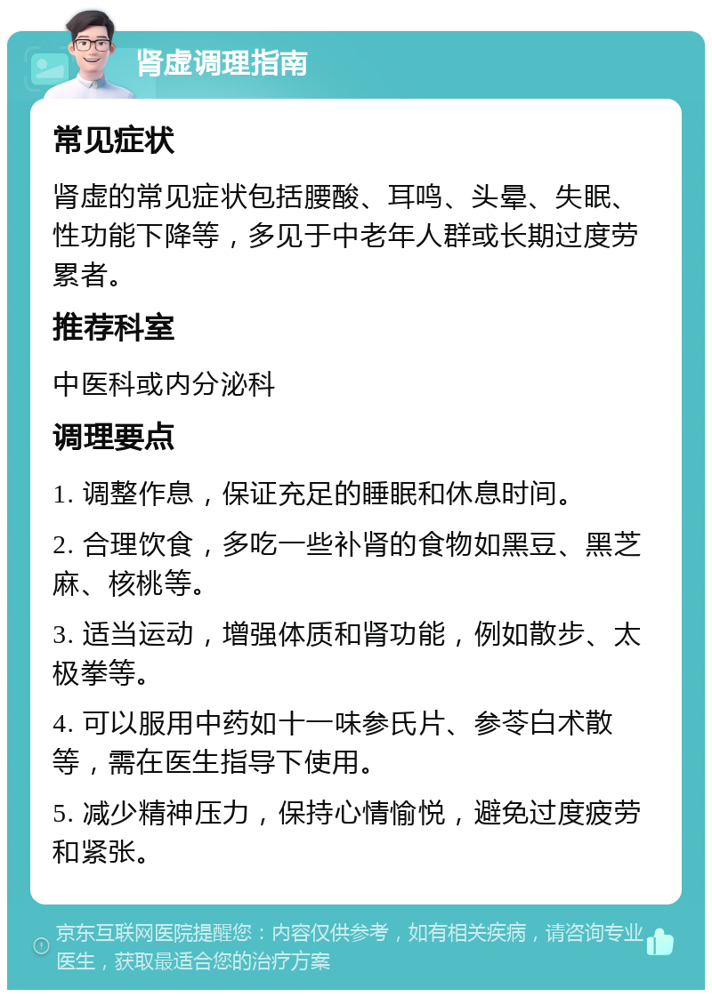 肾虚调理指南 常见症状 肾虚的常见症状包括腰酸、耳鸣、头晕、失眠、性功能下降等，多见于中老年人群或长期过度劳累者。 推荐科室 中医科或内分泌科 调理要点 1. 调整作息，保证充足的睡眠和休息时间。 2. 合理饮食，多吃一些补肾的食物如黑豆、黑芝麻、核桃等。 3. 适当运动，增强体质和肾功能，例如散步、太极拳等。 4. 可以服用中药如十一味参氏片、参苓白术散等，需在医生指导下使用。 5. 减少精神压力，保持心情愉悦，避免过度疲劳和紧张。