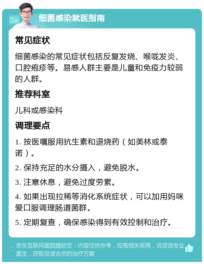 细菌感染就医指南 常见症状 细菌感染的常见症状包括反复发烧、喉咙发炎、口腔疱疹等。易感人群主要是儿童和免疫力较弱的人群。 推荐科室 儿科或感染科 调理要点 1. 按医嘱服用抗生素和退烧药（如美林或泰诺）。 2. 保持充足的水分摄入，避免脱水。 3. 注意休息，避免过度劳累。 4. 如果出现拉稀等消化系统症状，可以加用妈咪爱口服调理肠道菌群。 5. 定期复查，确保感染得到有效控制和治疗。