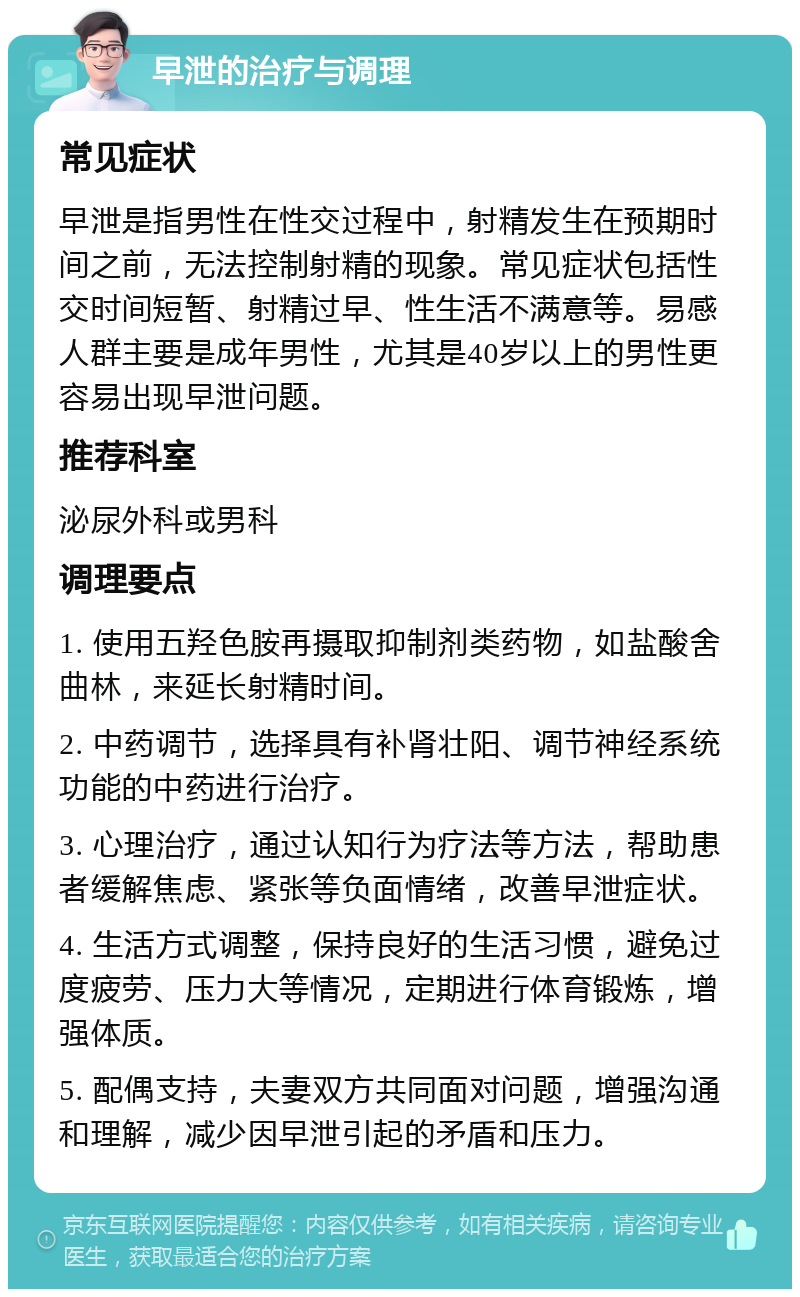 早泄的治疗与调理 常见症状 早泄是指男性在性交过程中，射精发生在预期时间之前，无法控制射精的现象。常见症状包括性交时间短暂、射精过早、性生活不满意等。易感人群主要是成年男性，尤其是40岁以上的男性更容易出现早泄问题。 推荐科室 泌尿外科或男科 调理要点 1. 使用五羟色胺再摄取抑制剂类药物，如盐酸舍曲林，来延长射精时间。 2. 中药调节，选择具有补肾壮阳、调节神经系统功能的中药进行治疗。 3. 心理治疗，通过认知行为疗法等方法，帮助患者缓解焦虑、紧张等负面情绪，改善早泄症状。 4. 生活方式调整，保持良好的生活习惯，避免过度疲劳、压力大等情况，定期进行体育锻炼，增强体质。 5. 配偶支持，夫妻双方共同面对问题，增强沟通和理解，减少因早泄引起的矛盾和压力。