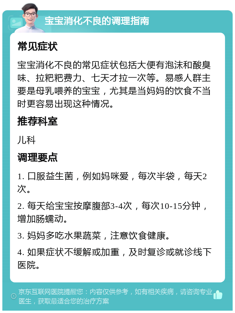 宝宝消化不良的调理指南 常见症状 宝宝消化不良的常见症状包括大便有泡沫和酸臭味、拉粑粑费力、七天才拉一次等。易感人群主要是母乳喂养的宝宝，尤其是当妈妈的饮食不当时更容易出现这种情况。 推荐科室 儿科 调理要点 1. 口服益生菌，例如妈咪爱，每次半袋，每天2次。 2. 每天给宝宝按摩腹部3-4次，每次10-15分钟，增加肠蠕动。 3. 妈妈多吃水果蔬菜，注意饮食健康。 4. 如果症状不缓解或加重，及时复诊或就诊线下医院。