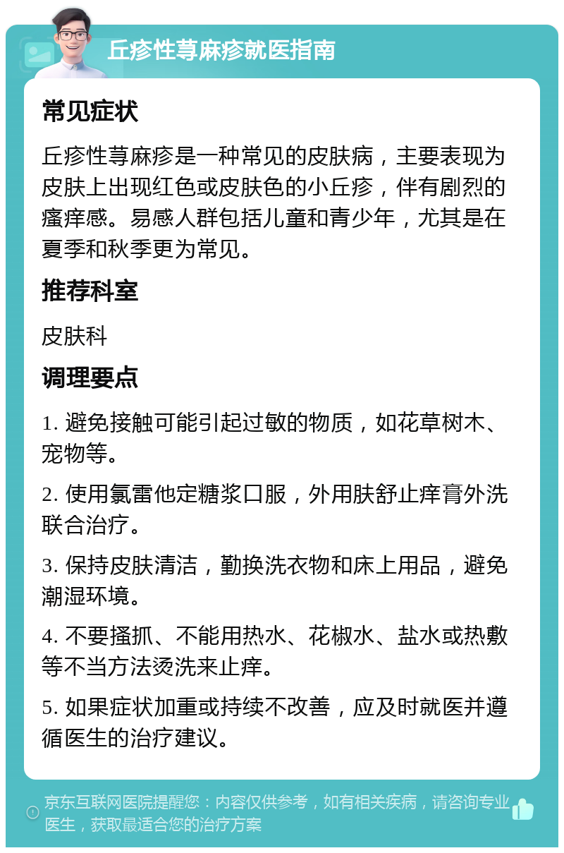 丘疹性荨麻疹就医指南 常见症状 丘疹性荨麻疹是一种常见的皮肤病，主要表现为皮肤上出现红色或皮肤色的小丘疹，伴有剧烈的瘙痒感。易感人群包括儿童和青少年，尤其是在夏季和秋季更为常见。 推荐科室 皮肤科 调理要点 1. 避免接触可能引起过敏的物质，如花草树木、宠物等。 2. 使用氯雷他定糖浆口服，外用肤舒止痒膏外洗联合治疗。 3. 保持皮肤清洁，勤换洗衣物和床上用品，避免潮湿环境。 4. 不要搔抓、不能用热水、花椒水、盐水或热敷等不当方法烫洗来止痒。 5. 如果症状加重或持续不改善，应及时就医并遵循医生的治疗建议。