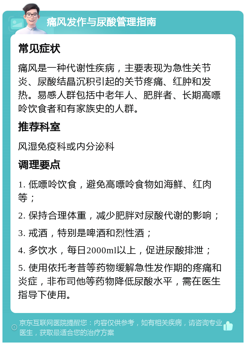 痛风发作与尿酸管理指南 常见症状 痛风是一种代谢性疾病，主要表现为急性关节炎、尿酸结晶沉积引起的关节疼痛、红肿和发热。易感人群包括中老年人、肥胖者、长期高嘌呤饮食者和有家族史的人群。 推荐科室 风湿免疫科或内分泌科 调理要点 1. 低嘌呤饮食，避免高嘌呤食物如海鲜、红肉等； 2. 保持合理体重，减少肥胖对尿酸代谢的影响； 3. 戒酒，特别是啤酒和烈性酒； 4. 多饮水，每日2000ml以上，促进尿酸排泄； 5. 使用依托考昔等药物缓解急性发作期的疼痛和炎症，非布司他等药物降低尿酸水平，需在医生指导下使用。