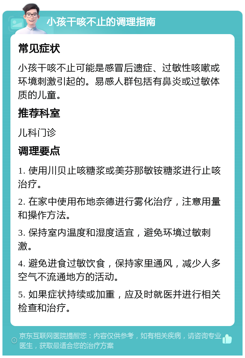 小孩干咳不止的调理指南 常见症状 小孩干咳不止可能是感冒后遗症、过敏性咳嗽或环境刺激引起的。易感人群包括有鼻炎或过敏体质的儿童。 推荐科室 儿科门诊 调理要点 1. 使用川贝止咳糖浆或美芬那敏铵糖浆进行止咳治疗。 2. 在家中使用布地奈德进行雾化治疗，注意用量和操作方法。 3. 保持室内温度和湿度适宜，避免环境过敏刺激。 4. 避免进食过敏饮食，保持家里通风，减少人多空气不流通地方的活动。 5. 如果症状持续或加重，应及时就医并进行相关检查和治疗。