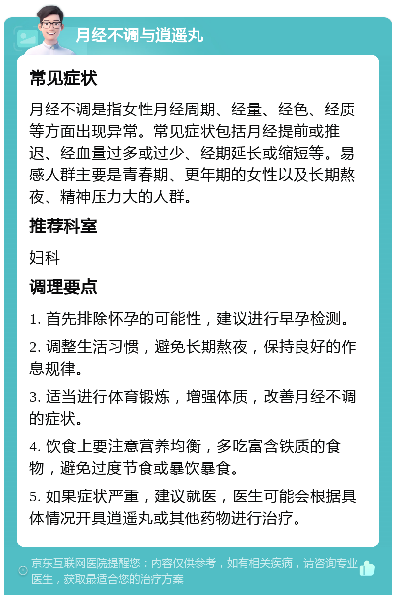 月经不调与逍遥丸 常见症状 月经不调是指女性月经周期、经量、经色、经质等方面出现异常。常见症状包括月经提前或推迟、经血量过多或过少、经期延长或缩短等。易感人群主要是青春期、更年期的女性以及长期熬夜、精神压力大的人群。 推荐科室 妇科 调理要点 1. 首先排除怀孕的可能性，建议进行早孕检测。 2. 调整生活习惯，避免长期熬夜，保持良好的作息规律。 3. 适当进行体育锻炼，增强体质，改善月经不调的症状。 4. 饮食上要注意营养均衡，多吃富含铁质的食物，避免过度节食或暴饮暴食。 5. 如果症状严重，建议就医，医生可能会根据具体情况开具逍遥丸或其他药物进行治疗。