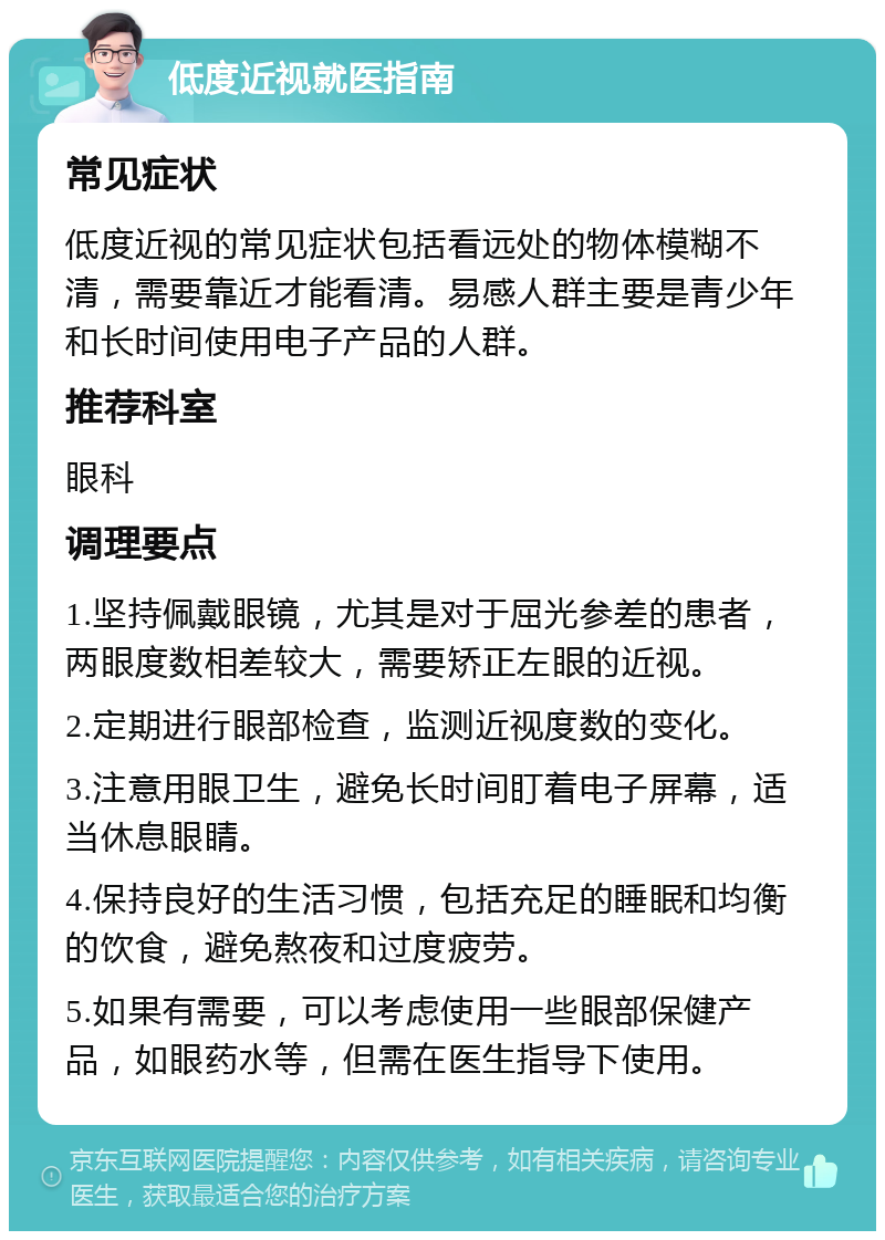 低度近视就医指南 常见症状 低度近视的常见症状包括看远处的物体模糊不清，需要靠近才能看清。易感人群主要是青少年和长时间使用电子产品的人群。 推荐科室 眼科 调理要点 1.坚持佩戴眼镜，尤其是对于屈光参差的患者，两眼度数相差较大，需要矫正左眼的近视。 2.定期进行眼部检查，监测近视度数的变化。 3.注意用眼卫生，避免长时间盯着电子屏幕，适当休息眼睛。 4.保持良好的生活习惯，包括充足的睡眠和均衡的饮食，避免熬夜和过度疲劳。 5.如果有需要，可以考虑使用一些眼部保健产品，如眼药水等，但需在医生指导下使用。