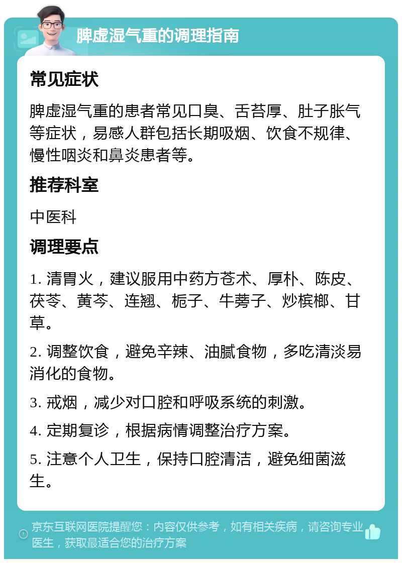 脾虚湿气重的调理指南 常见症状 脾虚湿气重的患者常见口臭、舌苔厚、肚子胀气等症状，易感人群包括长期吸烟、饮食不规律、慢性咽炎和鼻炎患者等。 推荐科室 中医科 调理要点 1. 清胃火，建议服用中药方苍术、厚朴、陈皮、茯苓、黄芩、连翘、栀子、牛蒡子、炒槟榔、甘草。 2. 调整饮食，避免辛辣、油腻食物，多吃清淡易消化的食物。 3. 戒烟，减少对口腔和呼吸系统的刺激。 4. 定期复诊，根据病情调整治疗方案。 5. 注意个人卫生，保持口腔清洁，避免细菌滋生。