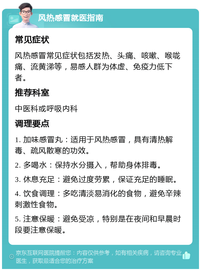 风热感冒就医指南 常见症状 风热感冒常见症状包括发热、头痛、咳嗽、喉咙痛、流黄涕等，易感人群为体虚、免疫力低下者。 推荐科室 中医科或呼吸内科 调理要点 1. 加味感冒丸：适用于风热感冒，具有清热解毒、疏风散寒的功效。 2. 多喝水：保持水分摄入，帮助身体排毒。 3. 休息充足：避免过度劳累，保证充足的睡眠。 4. 饮食调理：多吃清淡易消化的食物，避免辛辣刺激性食物。 5. 注意保暖：避免受凉，特别是在夜间和早晨时段要注意保暖。