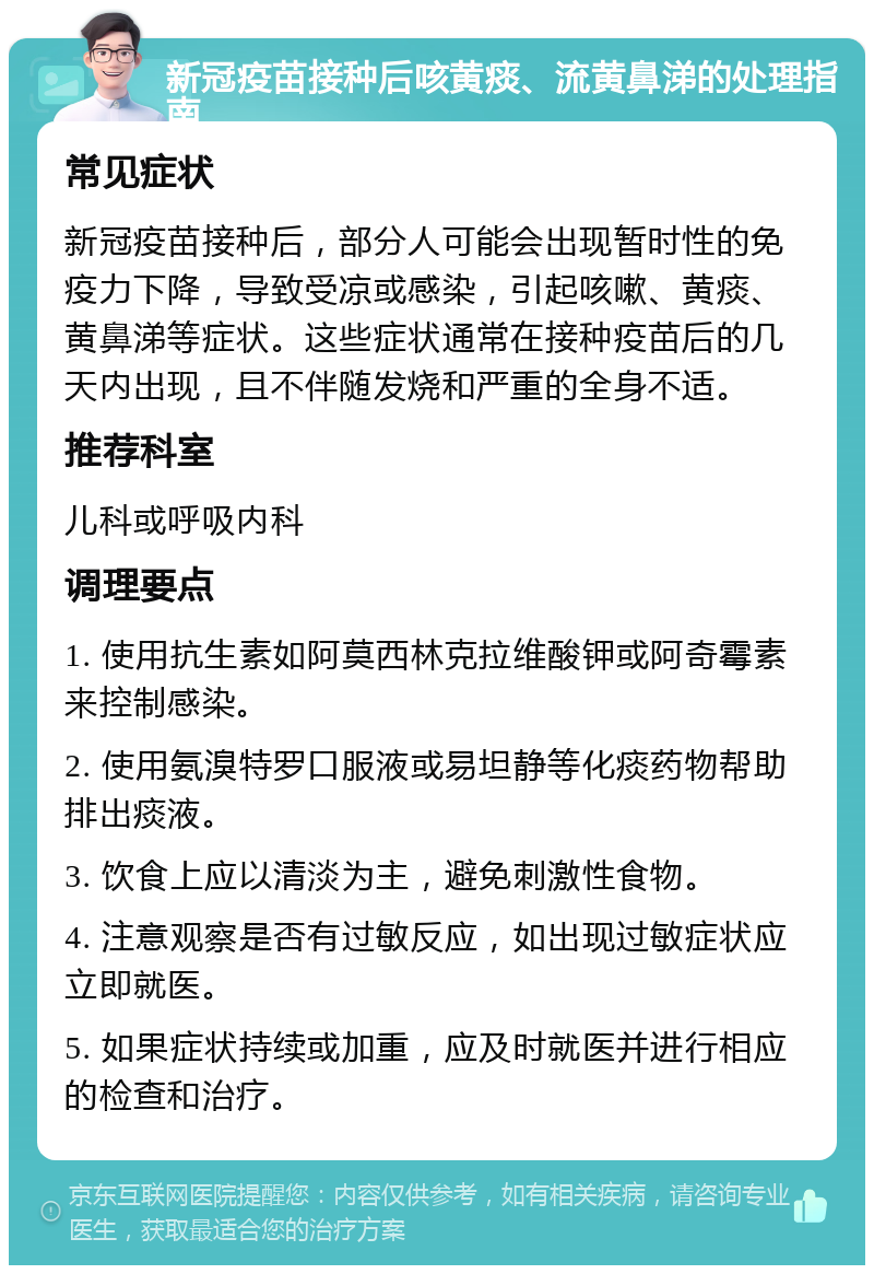 新冠疫苗接种后咳黄痰、流黄鼻涕的处理指南 常见症状 新冠疫苗接种后，部分人可能会出现暂时性的免疫力下降，导致受凉或感染，引起咳嗽、黄痰、黄鼻涕等症状。这些症状通常在接种疫苗后的几天内出现，且不伴随发烧和严重的全身不适。 推荐科室 儿科或呼吸内科 调理要点 1. 使用抗生素如阿莫西林克拉维酸钾或阿奇霉素来控制感染。 2. 使用氨溴特罗口服液或易坦静等化痰药物帮助排出痰液。 3. 饮食上应以清淡为主，避免刺激性食物。 4. 注意观察是否有过敏反应，如出现过敏症状应立即就医。 5. 如果症状持续或加重，应及时就医并进行相应的检查和治疗。