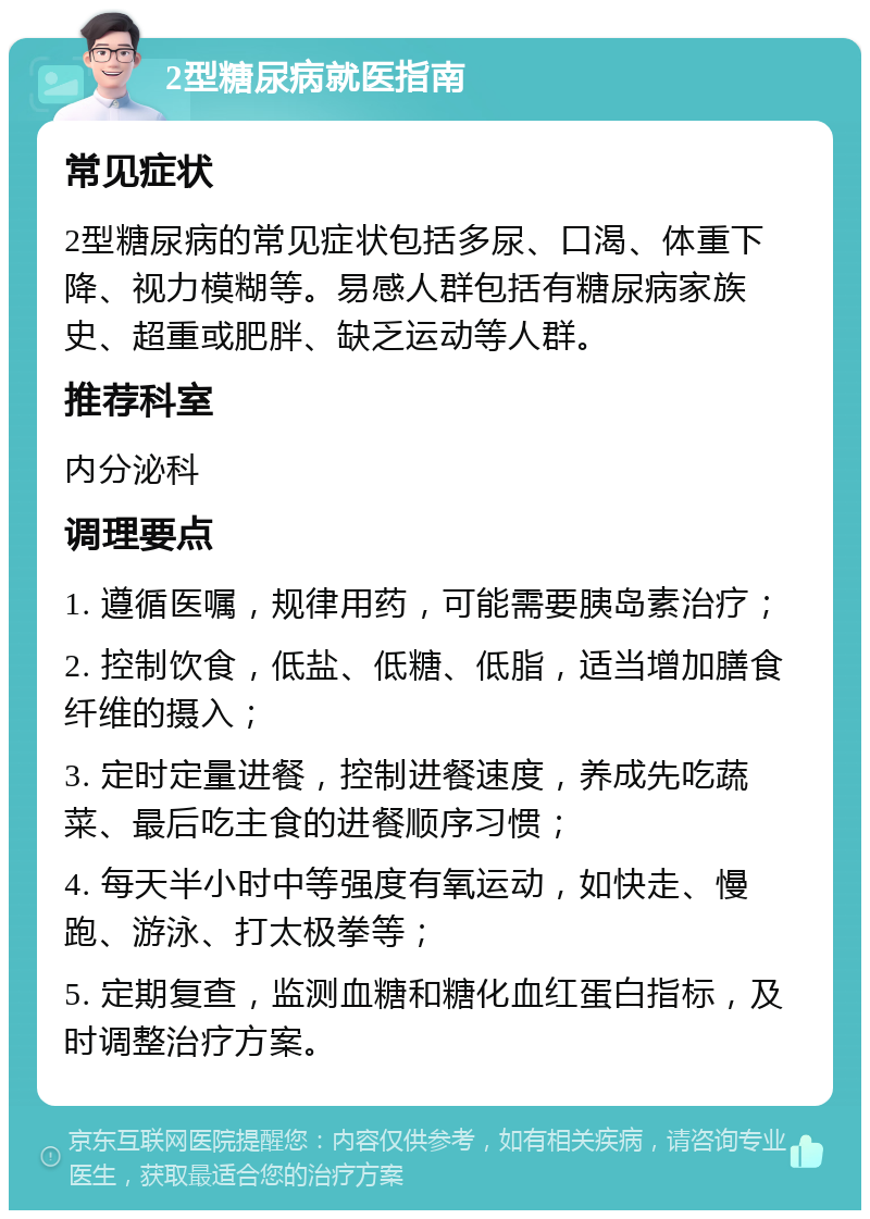 2型糖尿病就医指南 常见症状 2型糖尿病的常见症状包括多尿、口渴、体重下降、视力模糊等。易感人群包括有糖尿病家族史、超重或肥胖、缺乏运动等人群。 推荐科室 内分泌科 调理要点 1. 遵循医嘱，规律用药，可能需要胰岛素治疗； 2. 控制饮食，低盐、低糖、低脂，适当增加膳食纤维的摄入； 3. 定时定量进餐，控制进餐速度，养成先吃蔬菜、最后吃主食的进餐顺序习惯； 4. 每天半小时中等强度有氧运动，如快走、慢跑、游泳、打太极拳等； 5. 定期复查，监测血糖和糖化血红蛋白指标，及时调整治疗方案。