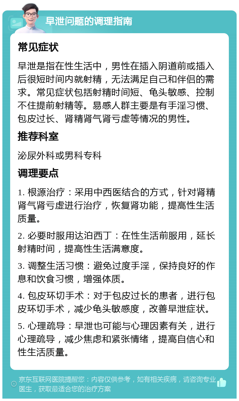 早泄问题的调理指南 常见症状 早泄是指在性生活中，男性在插入阴道前或插入后很短时间内就射精，无法满足自己和伴侣的需求。常见症状包括射精时间短、龟头敏感、控制不住提前射精等。易感人群主要是有手淫习惯、包皮过长、肾精肾气肾亏虚等情况的男性。 推荐科室 泌尿外科或男科专科 调理要点 1. 根源治疗：采用中西医结合的方式，针对肾精肾气肾亏虚进行治疗，恢复肾功能，提高性生活质量。 2. 必要时服用达泊西丁：在性生活前服用，延长射精时间，提高性生活满意度。 3. 调整生活习惯：避免过度手淫，保持良好的作息和饮食习惯，增强体质。 4. 包皮环切手术：对于包皮过长的患者，进行包皮环切手术，减少龟头敏感度，改善早泄症状。 5. 心理疏导：早泄也可能与心理因素有关，进行心理疏导，减少焦虑和紧张情绪，提高自信心和性生活质量。