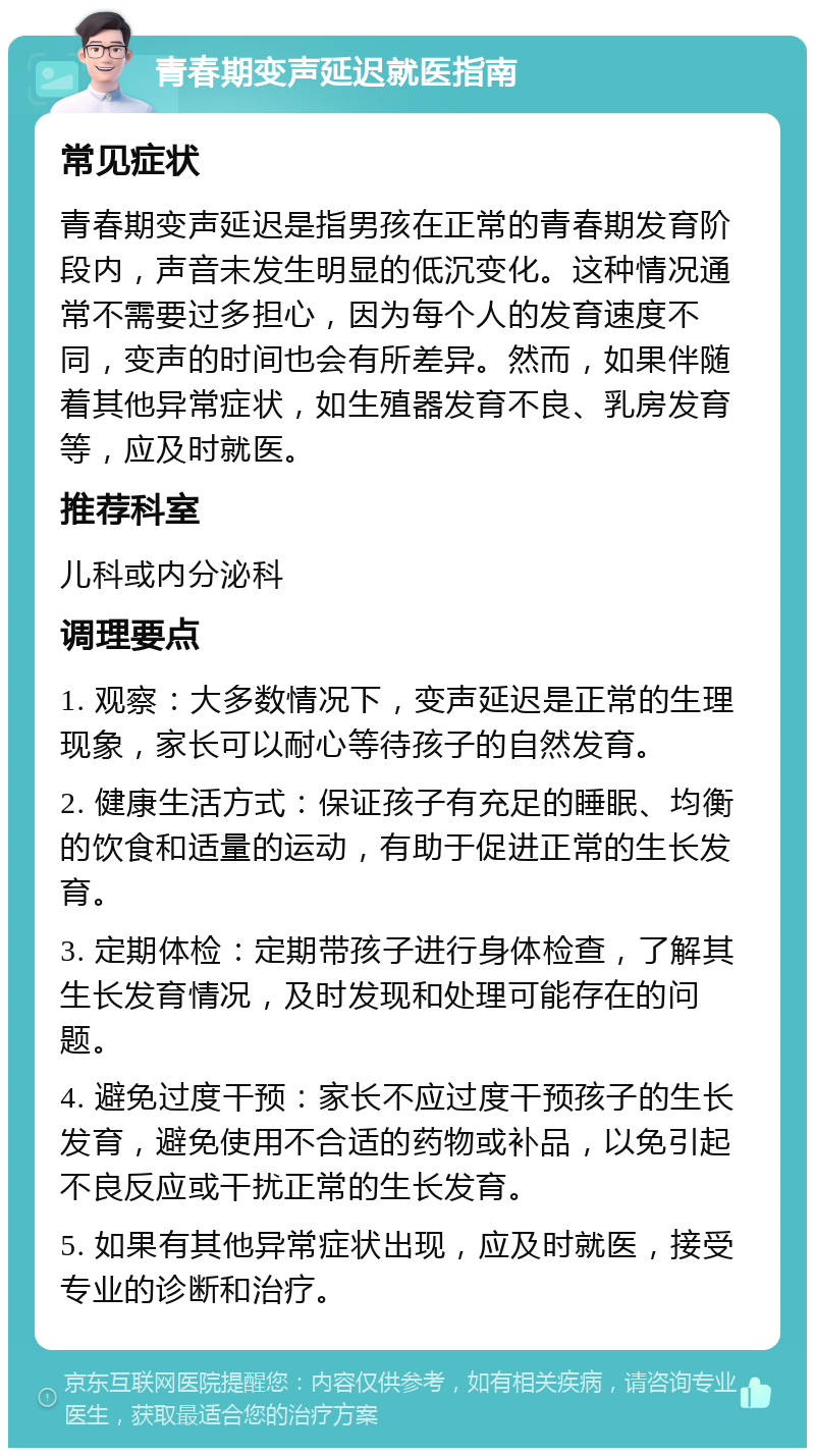 青春期变声延迟就医指南 常见症状 青春期变声延迟是指男孩在正常的青春期发育阶段内，声音未发生明显的低沉变化。这种情况通常不需要过多担心，因为每个人的发育速度不同，变声的时间也会有所差异。然而，如果伴随着其他异常症状，如生殖器发育不良、乳房发育等，应及时就医。 推荐科室 儿科或内分泌科 调理要点 1. 观察：大多数情况下，变声延迟是正常的生理现象，家长可以耐心等待孩子的自然发育。 2. 健康生活方式：保证孩子有充足的睡眠、均衡的饮食和适量的运动，有助于促进正常的生长发育。 3. 定期体检：定期带孩子进行身体检查，了解其生长发育情况，及时发现和处理可能存在的问题。 4. 避免过度干预：家长不应过度干预孩子的生长发育，避免使用不合适的药物或补品，以免引起不良反应或干扰正常的生长发育。 5. 如果有其他异常症状出现，应及时就医，接受专业的诊断和治疗。