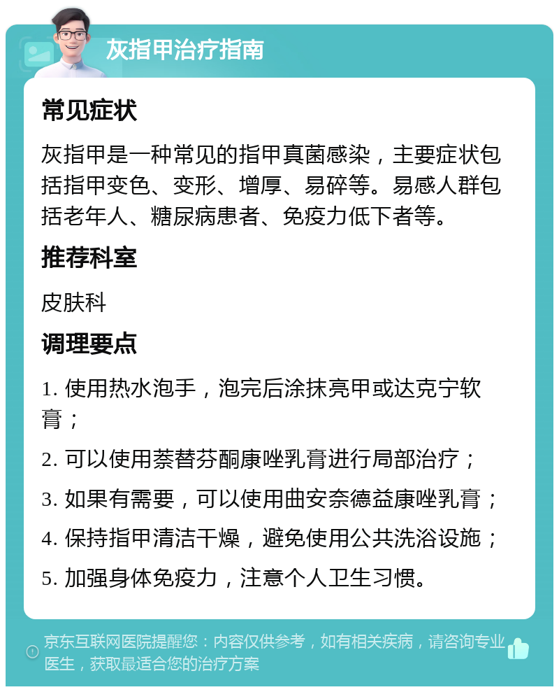 灰指甲治疗指南 常见症状 灰指甲是一种常见的指甲真菌感染，主要症状包括指甲变色、变形、增厚、易碎等。易感人群包括老年人、糖尿病患者、免疫力低下者等。 推荐科室 皮肤科 调理要点 1. 使用热水泡手，泡完后涂抹亮甲或达克宁软膏； 2. 可以使用萘替芬酮康唑乳膏进行局部治疗； 3. 如果有需要，可以使用曲安奈德益康唑乳膏； 4. 保持指甲清洁干燥，避免使用公共洗浴设施； 5. 加强身体免疫力，注意个人卫生习惯。