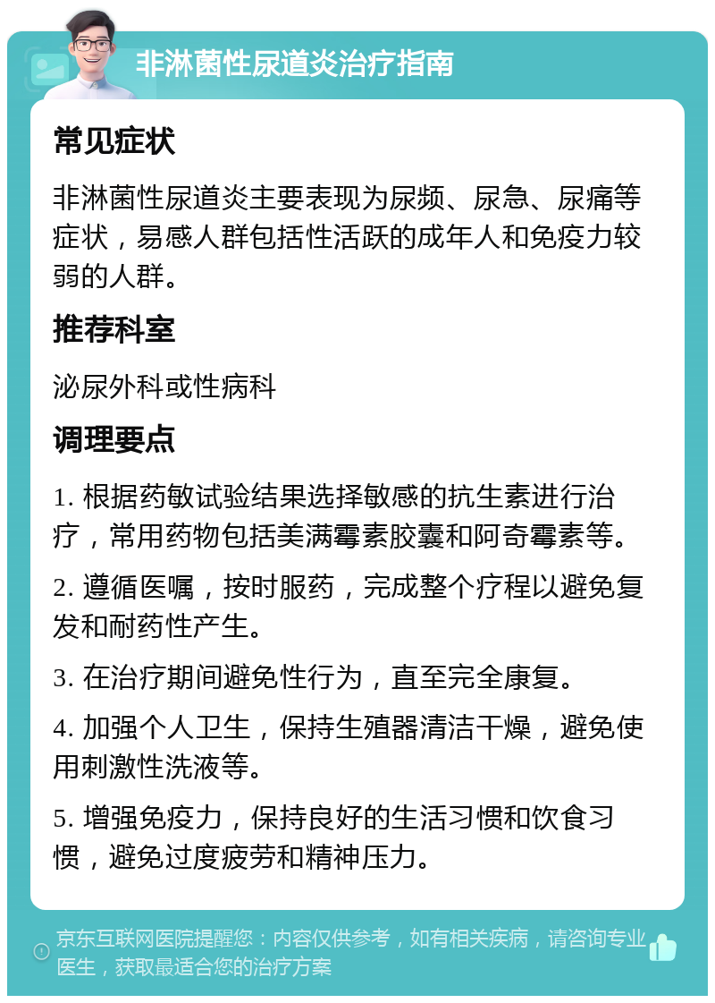 非淋菌性尿道炎治疗指南 常见症状 非淋菌性尿道炎主要表现为尿频、尿急、尿痛等症状，易感人群包括性活跃的成年人和免疫力较弱的人群。 推荐科室 泌尿外科或性病科 调理要点 1. 根据药敏试验结果选择敏感的抗生素进行治疗，常用药物包括美满霉素胶囊和阿奇霉素等。 2. 遵循医嘱，按时服药，完成整个疗程以避免复发和耐药性产生。 3. 在治疗期间避免性行为，直至完全康复。 4. 加强个人卫生，保持生殖器清洁干燥，避免使用刺激性洗液等。 5. 增强免疫力，保持良好的生活习惯和饮食习惯，避免过度疲劳和精神压力。