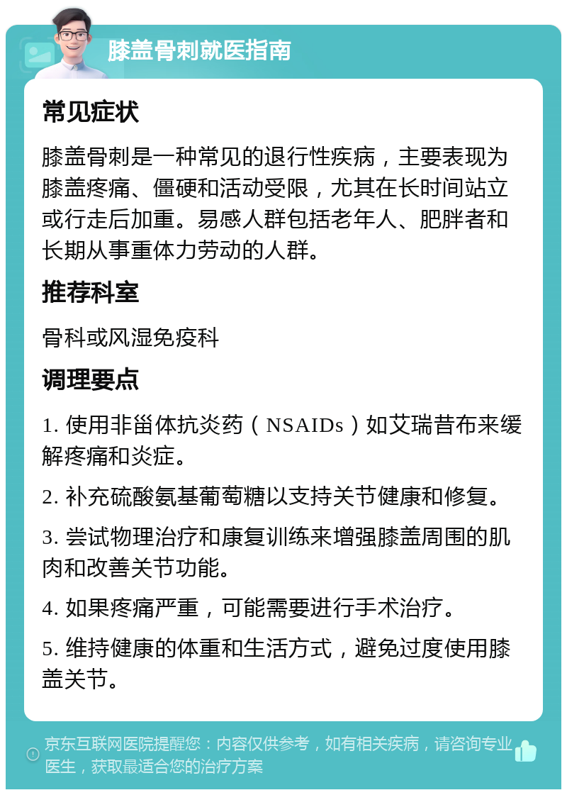 膝盖骨刺就医指南 常见症状 膝盖骨刺是一种常见的退行性疾病，主要表现为膝盖疼痛、僵硬和活动受限，尤其在长时间站立或行走后加重。易感人群包括老年人、肥胖者和长期从事重体力劳动的人群。 推荐科室 骨科或风湿免疫科 调理要点 1. 使用非甾体抗炎药（NSAIDs）如艾瑞昔布来缓解疼痛和炎症。 2. 补充硫酸氨基葡萄糖以支持关节健康和修复。 3. 尝试物理治疗和康复训练来增强膝盖周围的肌肉和改善关节功能。 4. 如果疼痛严重，可能需要进行手术治疗。 5. 维持健康的体重和生活方式，避免过度使用膝盖关节。