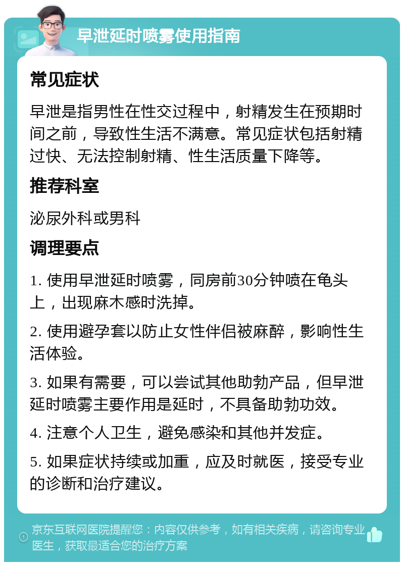 早泄延时喷雾使用指南 常见症状 早泄是指男性在性交过程中，射精发生在预期时间之前，导致性生活不满意。常见症状包括射精过快、无法控制射精、性生活质量下降等。 推荐科室 泌尿外科或男科 调理要点 1. 使用早泄延时喷雾，同房前30分钟喷在龟头上，出现麻木感时洗掉。 2. 使用避孕套以防止女性伴侣被麻醉，影响性生活体验。 3. 如果有需要，可以尝试其他助勃产品，但早泄延时喷雾主要作用是延时，不具备助勃功效。 4. 注意个人卫生，避免感染和其他并发症。 5. 如果症状持续或加重，应及时就医，接受专业的诊断和治疗建议。