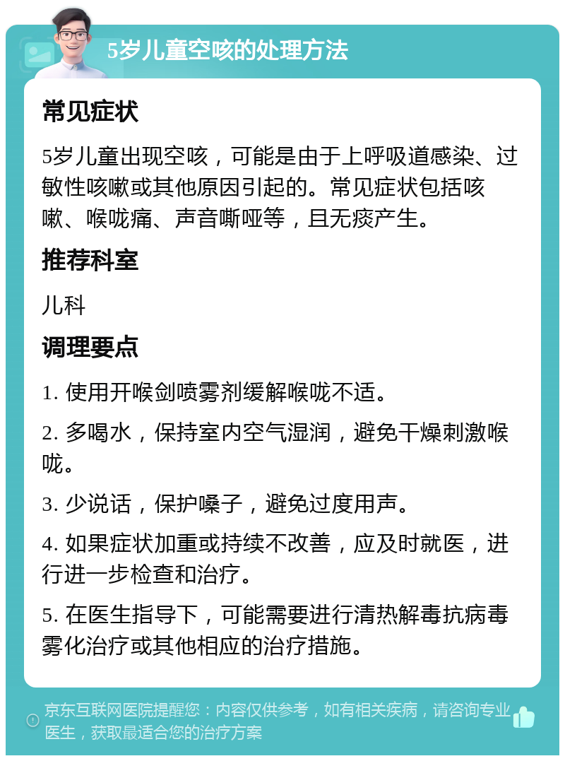 5岁儿童空咳的处理方法 常见症状 5岁儿童出现空咳，可能是由于上呼吸道感染、过敏性咳嗽或其他原因引起的。常见症状包括咳嗽、喉咙痛、声音嘶哑等，且无痰产生。 推荐科室 儿科 调理要点 1. 使用开喉剑喷雾剂缓解喉咙不适。 2. 多喝水，保持室内空气湿润，避免干燥刺激喉咙。 3. 少说话，保护嗓子，避免过度用声。 4. 如果症状加重或持续不改善，应及时就医，进行进一步检查和治疗。 5. 在医生指导下，可能需要进行清热解毒抗病毒雾化治疗或其他相应的治疗措施。