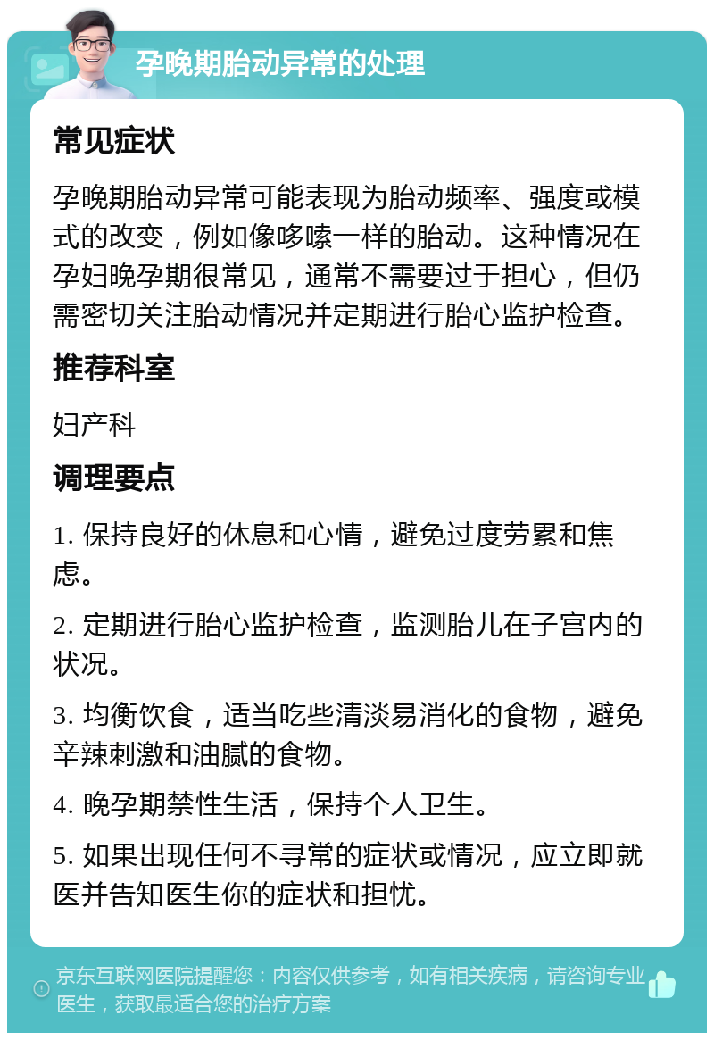 孕晚期胎动异常的处理 常见症状 孕晚期胎动异常可能表现为胎动频率、强度或模式的改变，例如像哆嗦一样的胎动。这种情况在孕妇晚孕期很常见，通常不需要过于担心，但仍需密切关注胎动情况并定期进行胎心监护检查。 推荐科室 妇产科 调理要点 1. 保持良好的休息和心情，避免过度劳累和焦虑。 2. 定期进行胎心监护检查，监测胎儿在子宫内的状况。 3. 均衡饮食，适当吃些清淡易消化的食物，避免辛辣刺激和油腻的食物。 4. 晚孕期禁性生活，保持个人卫生。 5. 如果出现任何不寻常的症状或情况，应立即就医并告知医生你的症状和担忧。