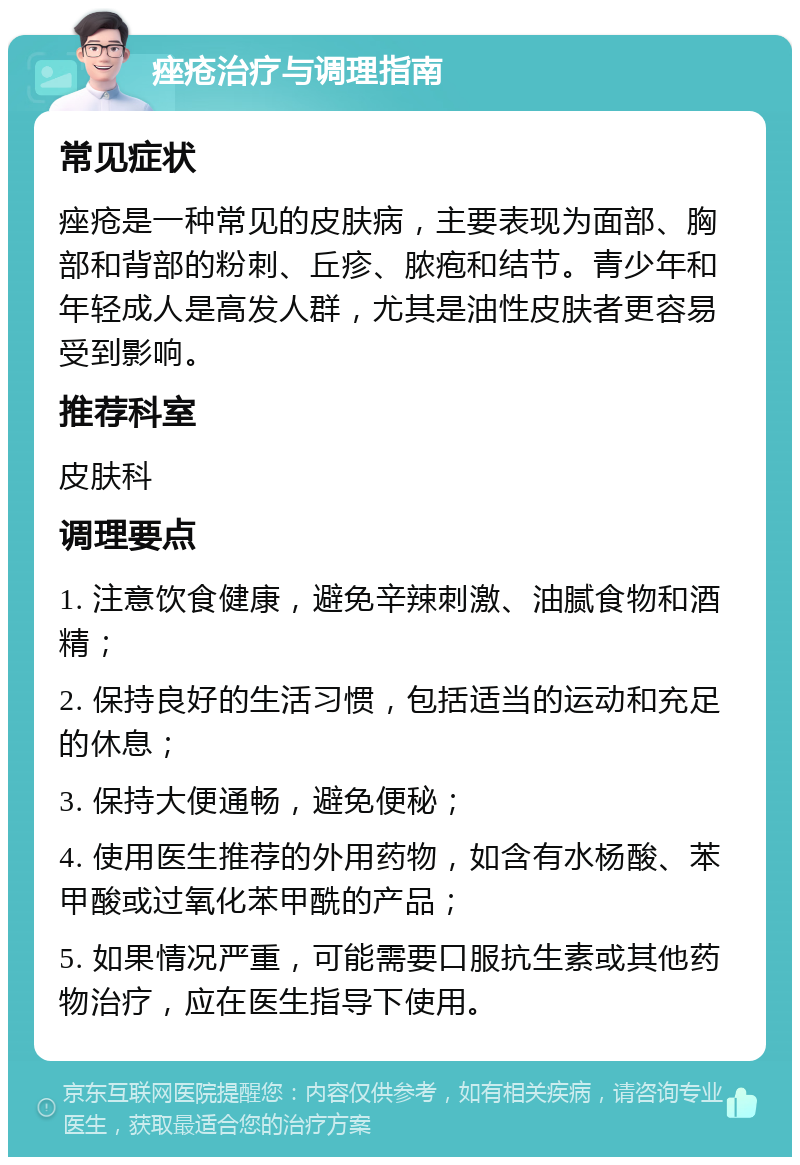 痤疮治疗与调理指南 常见症状 痤疮是一种常见的皮肤病，主要表现为面部、胸部和背部的粉刺、丘疹、脓疱和结节。青少年和年轻成人是高发人群，尤其是油性皮肤者更容易受到影响。 推荐科室 皮肤科 调理要点 1. 注意饮食健康，避免辛辣刺激、油腻食物和酒精； 2. 保持良好的生活习惯，包括适当的运动和充足的休息； 3. 保持大便通畅，避免便秘； 4. 使用医生推荐的外用药物，如含有水杨酸、苯甲酸或过氧化苯甲酰的产品； 5. 如果情况严重，可能需要口服抗生素或其他药物治疗，应在医生指导下使用。