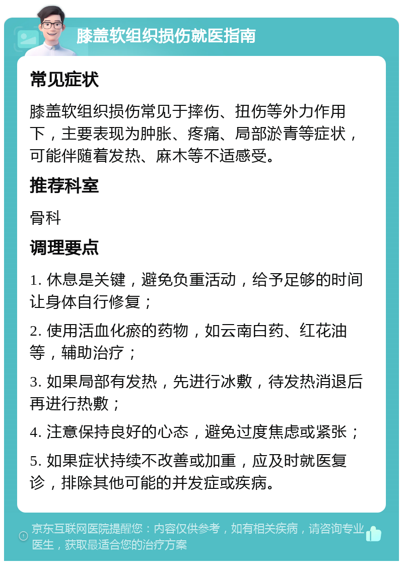 膝盖软组织损伤就医指南 常见症状 膝盖软组织损伤常见于摔伤、扭伤等外力作用下，主要表现为肿胀、疼痛、局部淤青等症状，可能伴随着发热、麻木等不适感受。 推荐科室 骨科 调理要点 1. 休息是关键，避免负重活动，给予足够的时间让身体自行修复； 2. 使用活血化瘀的药物，如云南白药、红花油等，辅助治疗； 3. 如果局部有发热，先进行冰敷，待发热消退后再进行热敷； 4. 注意保持良好的心态，避免过度焦虑或紧张； 5. 如果症状持续不改善或加重，应及时就医复诊，排除其他可能的并发症或疾病。