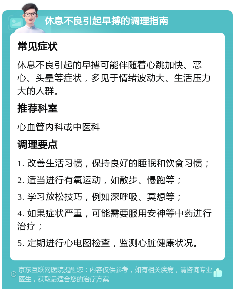 休息不良引起早搏的调理指南 常见症状 休息不良引起的早搏可能伴随着心跳加快、恶心、头晕等症状，多见于情绪波动大、生活压力大的人群。 推荐科室 心血管内科或中医科 调理要点 1. 改善生活习惯，保持良好的睡眠和饮食习惯； 2. 适当进行有氧运动，如散步、慢跑等； 3. 学习放松技巧，例如深呼吸、冥想等； 4. 如果症状严重，可能需要服用安神等中药进行治疗； 5. 定期进行心电图检查，监测心脏健康状况。