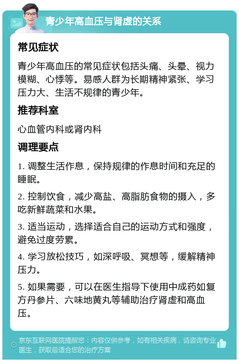 青少年高血压与肾虚的关系 常见症状 青少年高血压的常见症状包括头痛、头晕、视力模糊、心悸等。易感人群为长期精神紧张、学习压力大、生活不规律的青少年。 推荐科室 心血管内科或肾内科 调理要点 1. 调整生活作息，保持规律的作息时间和充足的睡眠。 2. 控制饮食，减少高盐、高脂肪食物的摄入，多吃新鲜蔬菜和水果。 3. 适当运动，选择适合自己的运动方式和强度，避免过度劳累。 4. 学习放松技巧，如深呼吸、冥想等，缓解精神压力。 5. 如果需要，可以在医生指导下使用中成药如复方丹参片、六味地黄丸等辅助治疗肾虚和高血压。