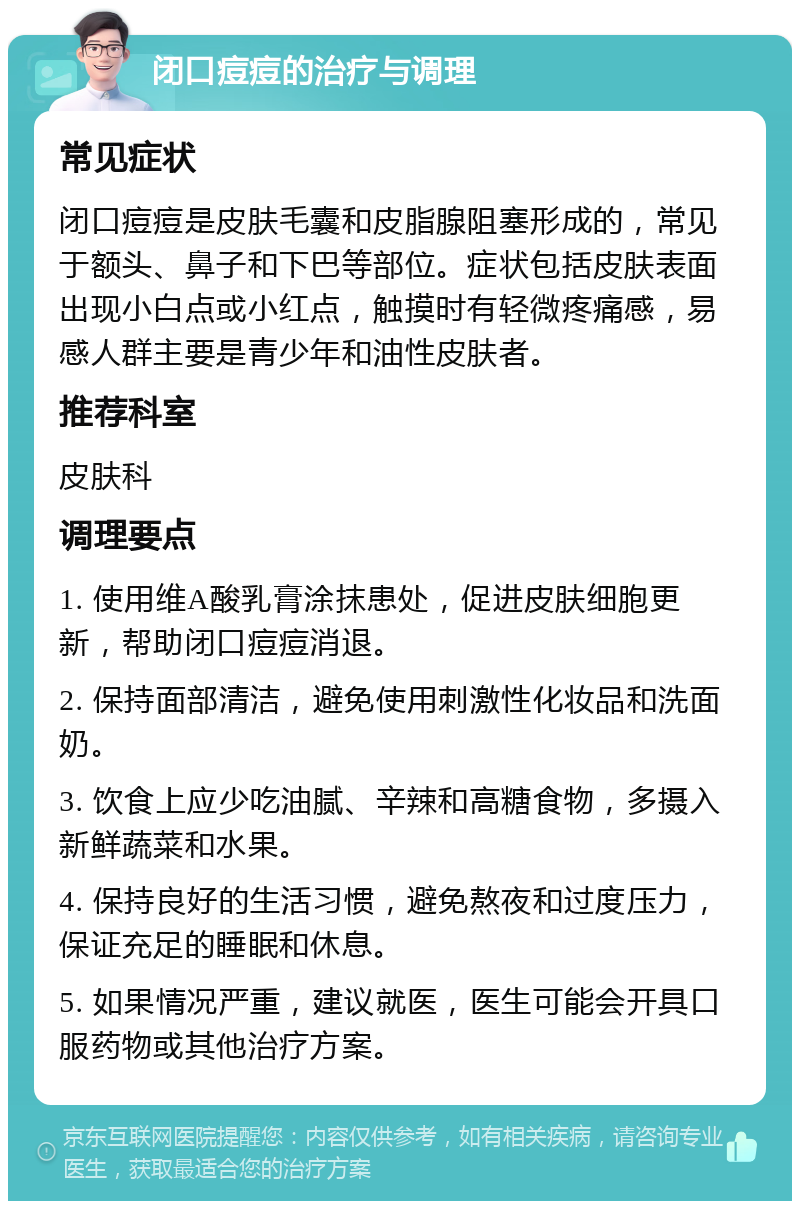 闭口痘痘的治疗与调理 常见症状 闭口痘痘是皮肤毛囊和皮脂腺阻塞形成的，常见于额头、鼻子和下巴等部位。症状包括皮肤表面出现小白点或小红点，触摸时有轻微疼痛感，易感人群主要是青少年和油性皮肤者。 推荐科室 皮肤科 调理要点 1. 使用维A酸乳膏涂抹患处，促进皮肤细胞更新，帮助闭口痘痘消退。 2. 保持面部清洁，避免使用刺激性化妆品和洗面奶。 3. 饮食上应少吃油腻、辛辣和高糖食物，多摄入新鲜蔬菜和水果。 4. 保持良好的生活习惯，避免熬夜和过度压力，保证充足的睡眠和休息。 5. 如果情况严重，建议就医，医生可能会开具口服药物或其他治疗方案。