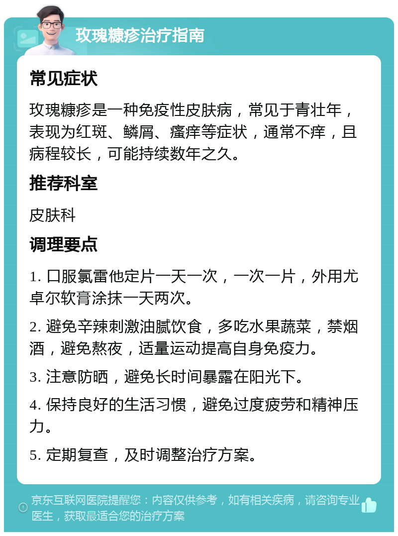 玫瑰糠疹治疗指南 常见症状 玫瑰糠疹是一种免疫性皮肤病，常见于青壮年，表现为红斑、鳞屑、瘙痒等症状，通常不痒，且病程较长，可能持续数年之久。 推荐科室 皮肤科 调理要点 1. 口服氯雷他定片一天一次，一次一片，外用尤卓尔软膏涂抹一天两次。 2. 避免辛辣刺激油腻饮食，多吃水果蔬菜，禁烟酒，避免熬夜，适量运动提高自身免疫力。 3. 注意防晒，避免长时间暴露在阳光下。 4. 保持良好的生活习惯，避免过度疲劳和精神压力。 5. 定期复查，及时调整治疗方案。