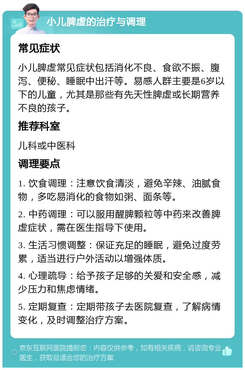 小儿脾虚的治疗与调理 常见症状 小儿脾虚常见症状包括消化不良、食欲不振、腹泻、便秘、睡眠中出汗等。易感人群主要是6岁以下的儿童，尤其是那些有先天性脾虚或长期营养不良的孩子。 推荐科室 儿科或中医科 调理要点 1. 饮食调理：注意饮食清淡，避免辛辣、油腻食物，多吃易消化的食物如粥、面条等。 2. 中药调理：可以服用醒脾颗粒等中药来改善脾虚症状，需在医生指导下使用。 3. 生活习惯调整：保证充足的睡眠，避免过度劳累，适当进行户外活动以增强体质。 4. 心理疏导：给予孩子足够的关爱和安全感，减少压力和焦虑情绪。 5. 定期复查：定期带孩子去医院复查，了解病情变化，及时调整治疗方案。