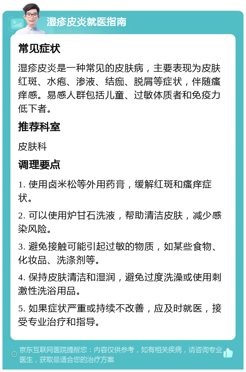 湿疹皮炎就医指南 常见症状 湿疹皮炎是一种常见的皮肤病，主要表现为皮肤红斑、水疱、渗液、结痂、脱屑等症状，伴随瘙痒感。易感人群包括儿童、过敏体质者和免疫力低下者。 推荐科室 皮肤科 调理要点 1. 使用卤米松等外用药膏，缓解红斑和瘙痒症状。 2. 可以使用炉甘石洗液，帮助清洁皮肤，减少感染风险。 3. 避免接触可能引起过敏的物质，如某些食物、化妆品、洗涤剂等。 4. 保持皮肤清洁和湿润，避免过度洗澡或使用刺激性洗浴用品。 5. 如果症状严重或持续不改善，应及时就医，接受专业治疗和指导。