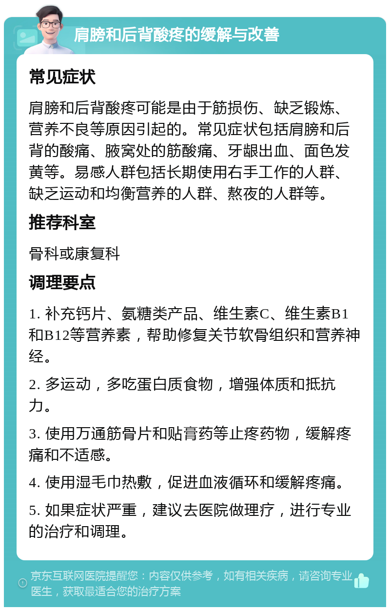 肩膀和后背酸疼的缓解与改善 常见症状 肩膀和后背酸疼可能是由于筋损伤、缺乏锻炼、营养不良等原因引起的。常见症状包括肩膀和后背的酸痛、腋窝处的筋酸痛、牙龈出血、面色发黄等。易感人群包括长期使用右手工作的人群、缺乏运动和均衡营养的人群、熬夜的人群等。 推荐科室 骨科或康复科 调理要点 1. 补充钙片、氨糖类产品、维生素C、维生素B1和B12等营养素，帮助修复关节软骨组织和营养神经。 2. 多运动，多吃蛋白质食物，增强体质和抵抗力。 3. 使用万通筋骨片和贴膏药等止疼药物，缓解疼痛和不适感。 4. 使用湿毛巾热敷，促进血液循环和缓解疼痛。 5. 如果症状严重，建议去医院做理疗，进行专业的治疗和调理。