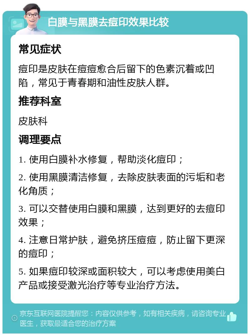 白膜与黑膜去痘印效果比较 常见症状 痘印是皮肤在痘痘愈合后留下的色素沉着或凹陷，常见于青春期和油性皮肤人群。 推荐科室 皮肤科 调理要点 1. 使用白膜补水修复，帮助淡化痘印； 2. 使用黑膜清洁修复，去除皮肤表面的污垢和老化角质； 3. 可以交替使用白膜和黑膜，达到更好的去痘印效果； 4. 注意日常护肤，避免挤压痘痘，防止留下更深的痘印； 5. 如果痘印较深或面积较大，可以考虑使用美白产品或接受激光治疗等专业治疗方法。