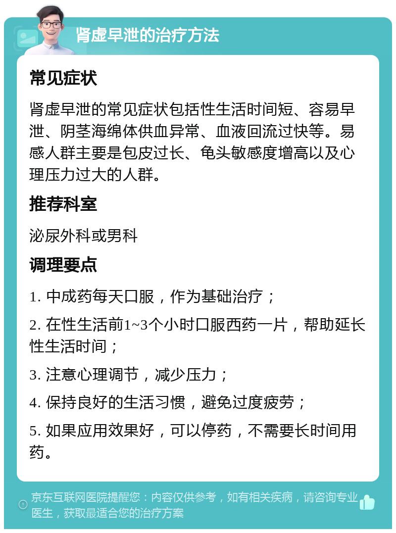 肾虚早泄的治疗方法 常见症状 肾虚早泄的常见症状包括性生活时间短、容易早泄、阴茎海绵体供血异常、血液回流过快等。易感人群主要是包皮过长、龟头敏感度增高以及心理压力过大的人群。 推荐科室 泌尿外科或男科 调理要点 1. 中成药每天口服，作为基础治疗； 2. 在性生活前1~3个小时口服西药一片，帮助延长性生活时间； 3. 注意心理调节，减少压力； 4. 保持良好的生活习惯，避免过度疲劳； 5. 如果应用效果好，可以停药，不需要长时间用药。