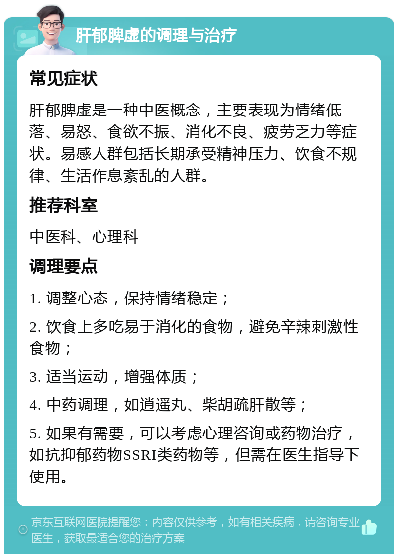 肝郁脾虚的调理与治疗 常见症状 肝郁脾虚是一种中医概念，主要表现为情绪低落、易怒、食欲不振、消化不良、疲劳乏力等症状。易感人群包括长期承受精神压力、饮食不规律、生活作息紊乱的人群。 推荐科室 中医科、心理科 调理要点 1. 调整心态，保持情绪稳定； 2. 饮食上多吃易于消化的食物，避免辛辣刺激性食物； 3. 适当运动，增强体质； 4. 中药调理，如逍遥丸、柴胡疏肝散等； 5. 如果有需要，可以考虑心理咨询或药物治疗，如抗抑郁药物SSRI类药物等，但需在医生指导下使用。