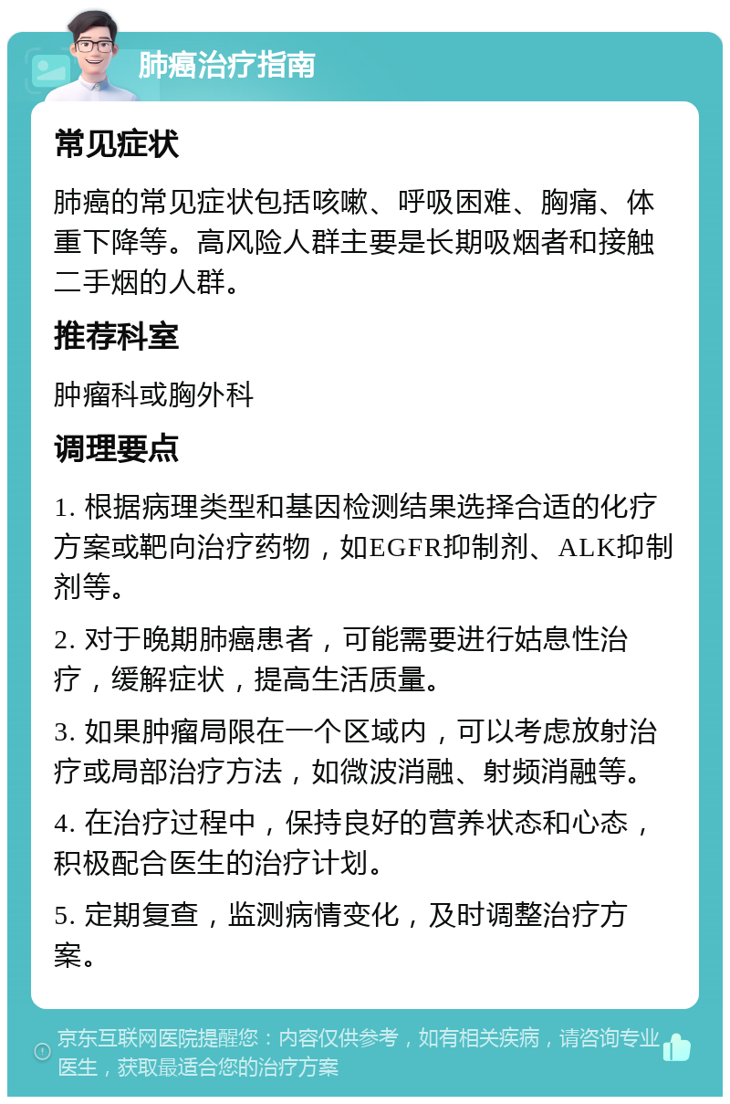 肺癌治疗指南 常见症状 肺癌的常见症状包括咳嗽、呼吸困难、胸痛、体重下降等。高风险人群主要是长期吸烟者和接触二手烟的人群。 推荐科室 肿瘤科或胸外科 调理要点 1. 根据病理类型和基因检测结果选择合适的化疗方案或靶向治疗药物，如EGFR抑制剂、ALK抑制剂等。 2. 对于晚期肺癌患者，可能需要进行姑息性治疗，缓解症状，提高生活质量。 3. 如果肿瘤局限在一个区域内，可以考虑放射治疗或局部治疗方法，如微波消融、射频消融等。 4. 在治疗过程中，保持良好的营养状态和心态，积极配合医生的治疗计划。 5. 定期复查，监测病情变化，及时调整治疗方案。