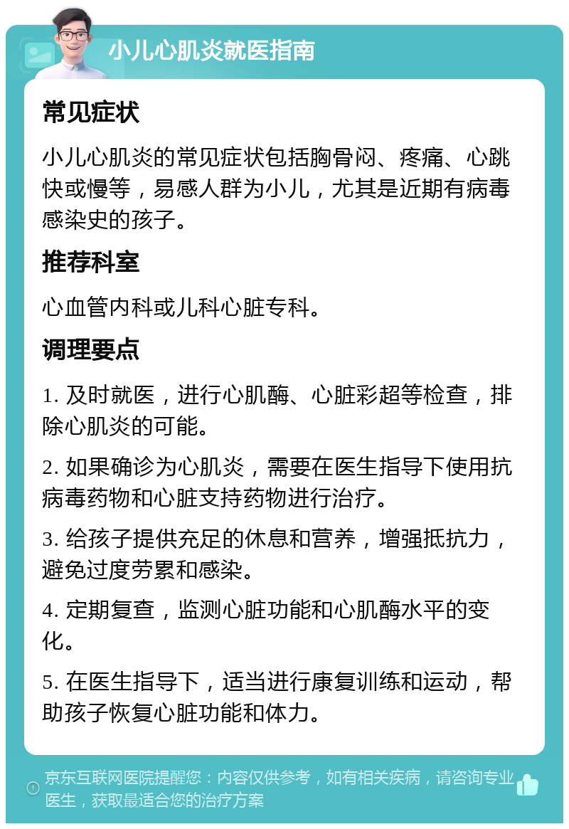 小儿心肌炎就医指南 常见症状 小儿心肌炎的常见症状包括胸骨闷、疼痛、心跳快或慢等，易感人群为小儿，尤其是近期有病毒感染史的孩子。 推荐科室 心血管内科或儿科心脏专科。 调理要点 1. 及时就医，进行心肌酶、心脏彩超等检查，排除心肌炎的可能。 2. 如果确诊为心肌炎，需要在医生指导下使用抗病毒药物和心脏支持药物进行治疗。 3. 给孩子提供充足的休息和营养，增强抵抗力，避免过度劳累和感染。 4. 定期复查，监测心脏功能和心肌酶水平的变化。 5. 在医生指导下，适当进行康复训练和运动，帮助孩子恢复心脏功能和体力。