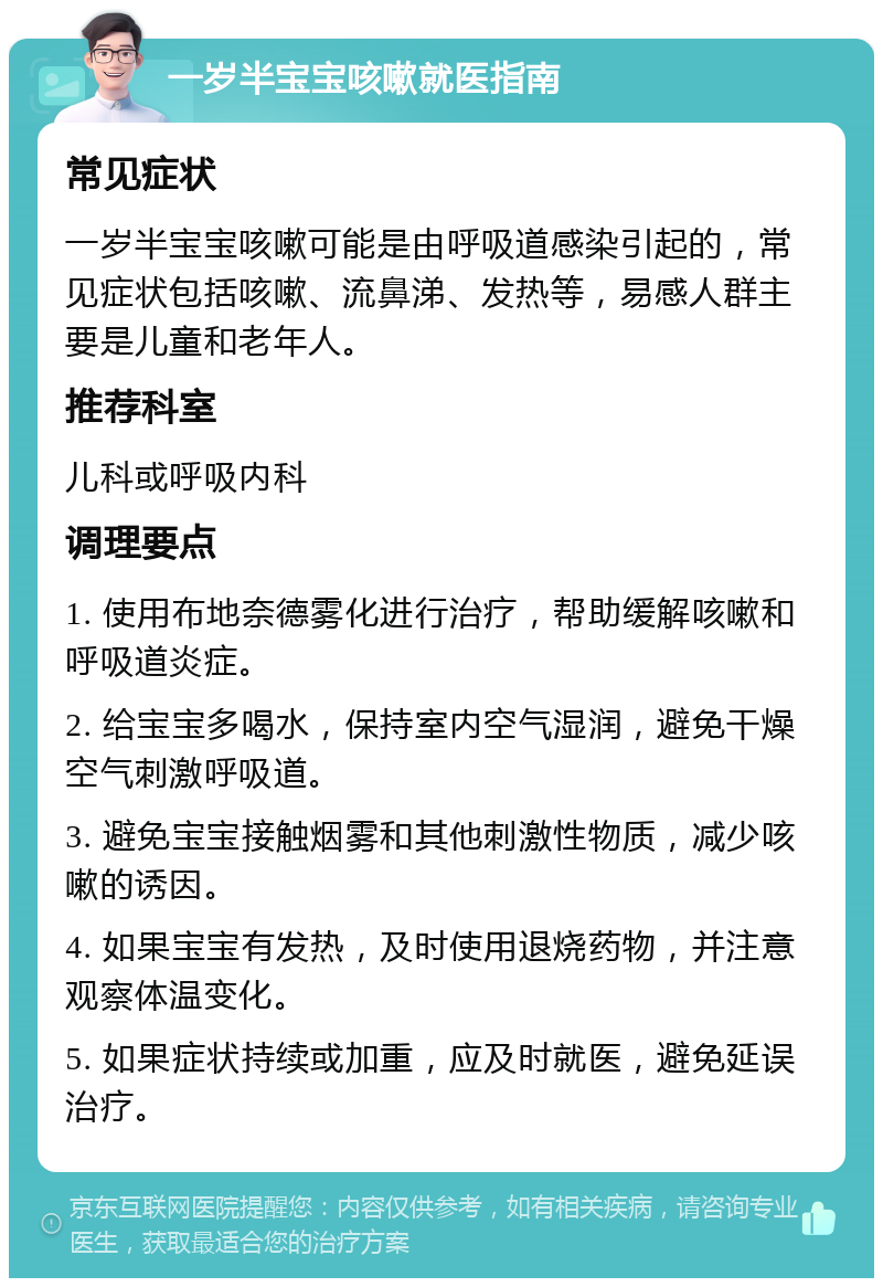 一岁半宝宝咳嗽就医指南 常见症状 一岁半宝宝咳嗽可能是由呼吸道感染引起的，常见症状包括咳嗽、流鼻涕、发热等，易感人群主要是儿童和老年人。 推荐科室 儿科或呼吸内科 调理要点 1. 使用布地奈德雾化进行治疗，帮助缓解咳嗽和呼吸道炎症。 2. 给宝宝多喝水，保持室内空气湿润，避免干燥空气刺激呼吸道。 3. 避免宝宝接触烟雾和其他刺激性物质，减少咳嗽的诱因。 4. 如果宝宝有发热，及时使用退烧药物，并注意观察体温变化。 5. 如果症状持续或加重，应及时就医，避免延误治疗。