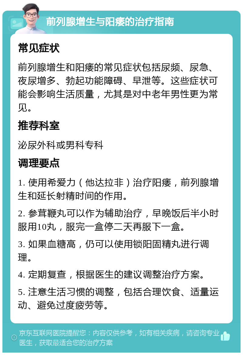 前列腺增生与阳痿的治疗指南 常见症状 前列腺增生和阳痿的常见症状包括尿频、尿急、夜尿增多、勃起功能障碍、早泄等。这些症状可能会影响生活质量，尤其是对中老年男性更为常见。 推荐科室 泌尿外科或男科专科 调理要点 1. 使用希爱力（他达拉非）治疗阳痿，前列腺增生和延长射精时间的作用。 2. 参茸鞭丸可以作为辅助治疗，早晚饭后半小时服用10丸，服完一盒停二天再服下一盒。 3. 如果血糖高，仍可以使用锁阳固精丸进行调理。 4. 定期复查，根据医生的建议调整治疗方案。 5. 注意生活习惯的调整，包括合理饮食、适量运动、避免过度疲劳等。