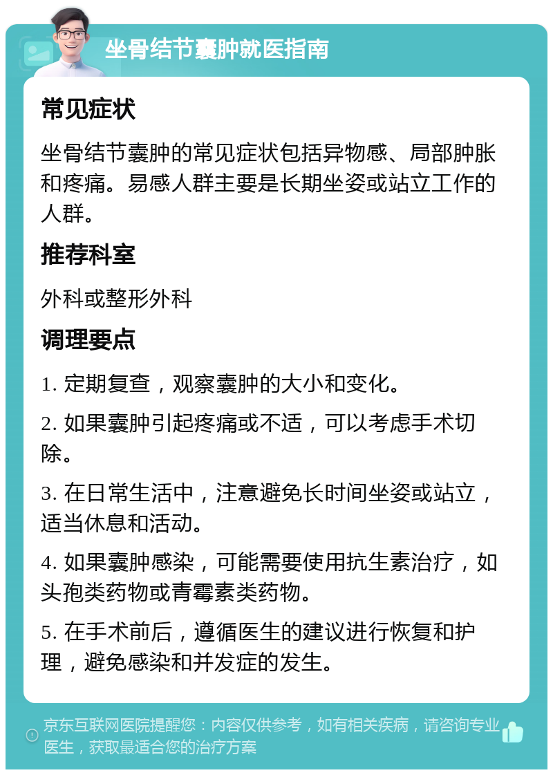 坐骨结节囊肿就医指南 常见症状 坐骨结节囊肿的常见症状包括异物感、局部肿胀和疼痛。易感人群主要是长期坐姿或站立工作的人群。 推荐科室 外科或整形外科 调理要点 1. 定期复查，观察囊肿的大小和变化。 2. 如果囊肿引起疼痛或不适，可以考虑手术切除。 3. 在日常生活中，注意避免长时间坐姿或站立，适当休息和活动。 4. 如果囊肿感染，可能需要使用抗生素治疗，如头孢类药物或青霉素类药物。 5. 在手术前后，遵循医生的建议进行恢复和护理，避免感染和并发症的发生。