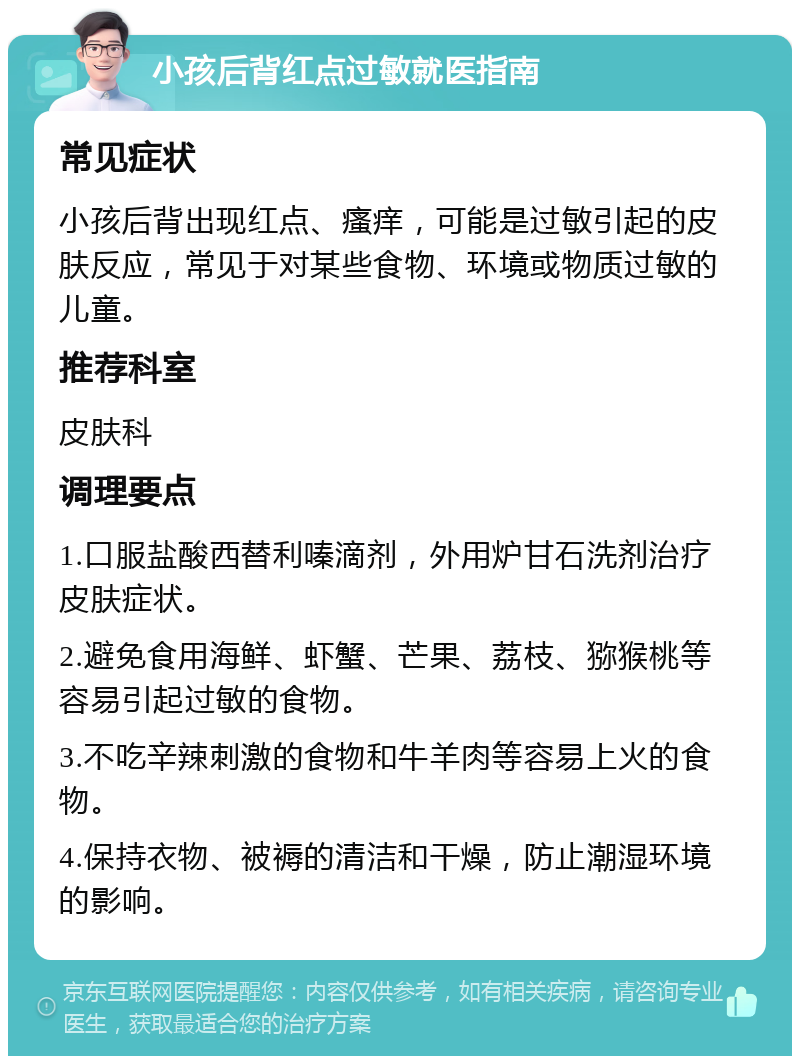 小孩后背红点过敏就医指南 常见症状 小孩后背出现红点、瘙痒，可能是过敏引起的皮肤反应，常见于对某些食物、环境或物质过敏的儿童。 推荐科室 皮肤科 调理要点 1.口服盐酸西替利嗪滴剂，外用炉甘石洗剂治疗皮肤症状。 2.避免食用海鲜、虾蟹、芒果、荔枝、猕猴桃等容易引起过敏的食物。 3.不吃辛辣刺激的食物和牛羊肉等容易上火的食物。 4.保持衣物、被褥的清洁和干燥，防止潮湿环境的影响。