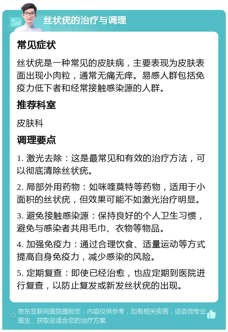 丝状疣的治疗与调理 常见症状 丝状疣是一种常见的皮肤病，主要表现为皮肤表面出现小肉粒，通常无痛无痒。易感人群包括免疫力低下者和经常接触感染源的人群。 推荐科室 皮肤科 调理要点 1. 激光去除：这是最常见和有效的治疗方法，可以彻底清除丝状疣。 2. 局部外用药物：如咪喹莫特等药物，适用于小面积的丝状疣，但效果可能不如激光治疗明显。 3. 避免接触感染源：保持良好的个人卫生习惯，避免与感染者共用毛巾、衣物等物品。 4. 加强免疫力：通过合理饮食、适量运动等方式提高自身免疫力，减少感染的风险。 5. 定期复查：即使已经治愈，也应定期到医院进行复查，以防止复发或新发丝状疣的出现。