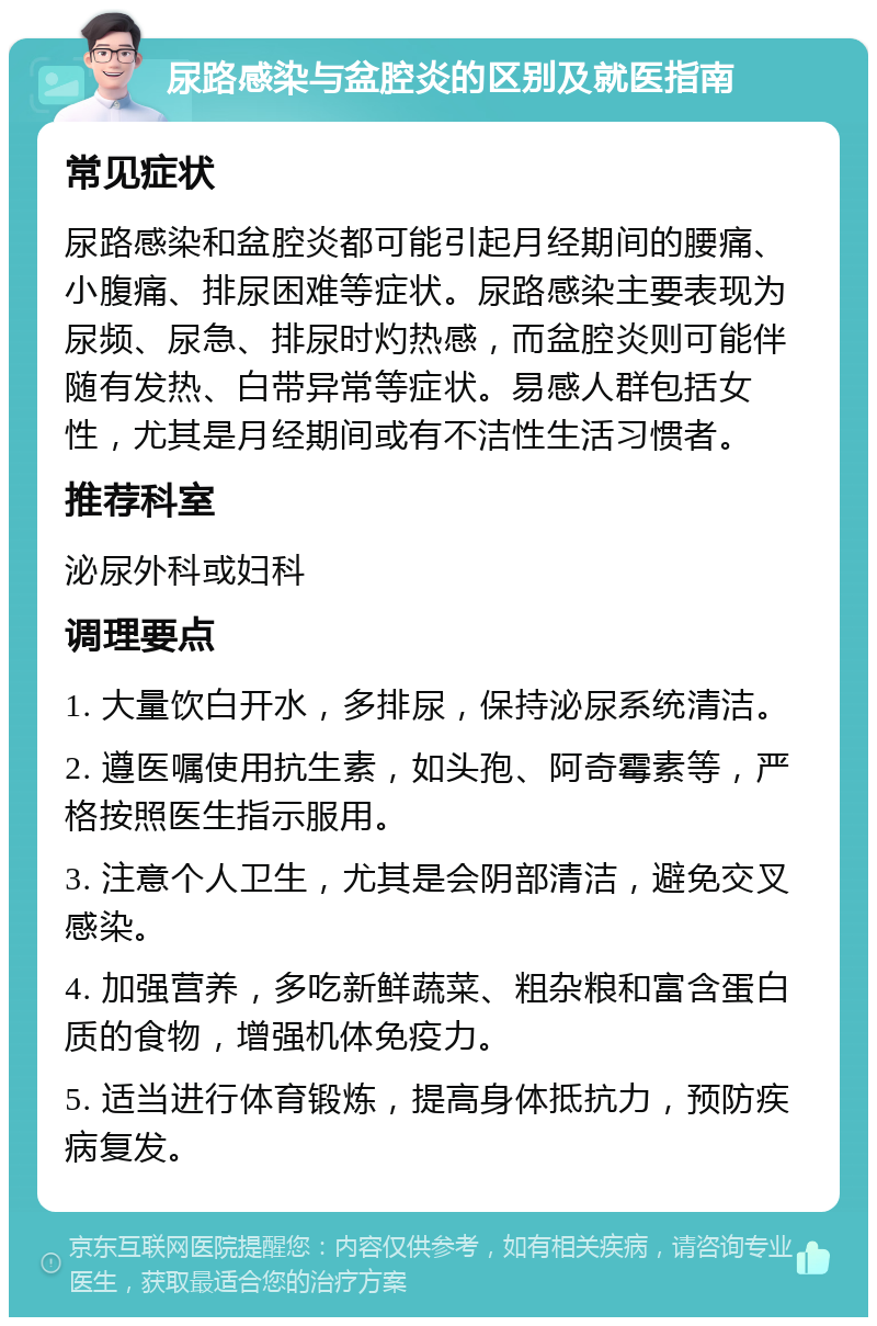 尿路感染与盆腔炎的区别及就医指南 常见症状 尿路感染和盆腔炎都可能引起月经期间的腰痛、小腹痛、排尿困难等症状。尿路感染主要表现为尿频、尿急、排尿时灼热感，而盆腔炎则可能伴随有发热、白带异常等症状。易感人群包括女性，尤其是月经期间或有不洁性生活习惯者。 推荐科室 泌尿外科或妇科 调理要点 1. 大量饮白开水，多排尿，保持泌尿系统清洁。 2. 遵医嘱使用抗生素，如头孢、阿奇霉素等，严格按照医生指示服用。 3. 注意个人卫生，尤其是会阴部清洁，避免交叉感染。 4. 加强营养，多吃新鲜蔬菜、粗杂粮和富含蛋白质的食物，增强机体免疫力。 5. 适当进行体育锻炼，提高身体抵抗力，预防疾病复发。