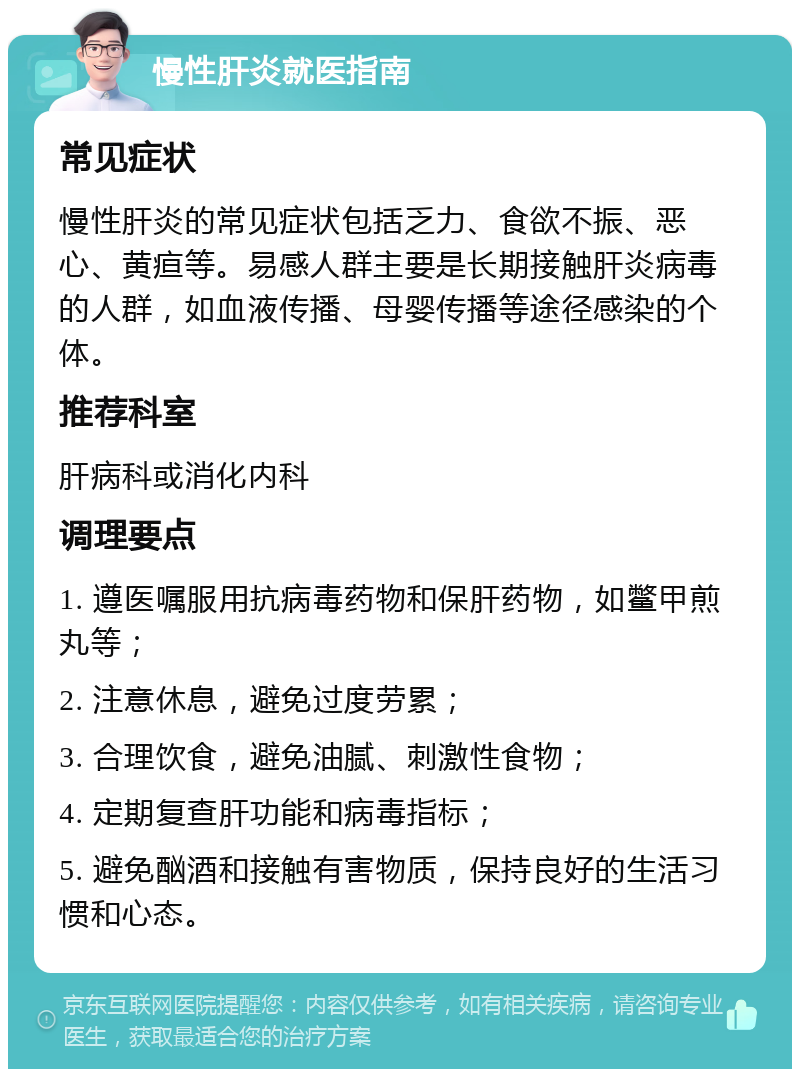 慢性肝炎就医指南 常见症状 慢性肝炎的常见症状包括乏力、食欲不振、恶心、黄疸等。易感人群主要是长期接触肝炎病毒的人群，如血液传播、母婴传播等途径感染的个体。 推荐科室 肝病科或消化内科 调理要点 1. 遵医嘱服用抗病毒药物和保肝药物，如鳖甲煎丸等； 2. 注意休息，避免过度劳累； 3. 合理饮食，避免油腻、刺激性食物； 4. 定期复查肝功能和病毒指标； 5. 避免酗酒和接触有害物质，保持良好的生活习惯和心态。