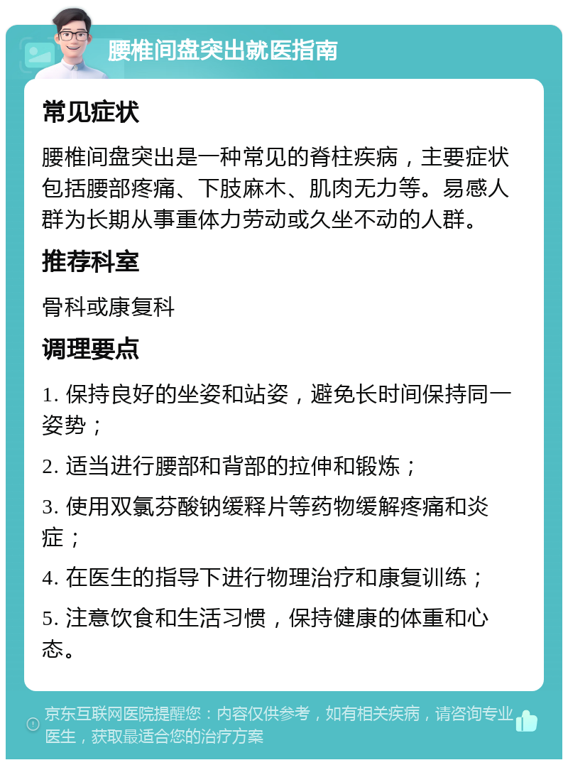 腰椎间盘突出就医指南 常见症状 腰椎间盘突出是一种常见的脊柱疾病，主要症状包括腰部疼痛、下肢麻木、肌肉无力等。易感人群为长期从事重体力劳动或久坐不动的人群。 推荐科室 骨科或康复科 调理要点 1. 保持良好的坐姿和站姿，避免长时间保持同一姿势； 2. 适当进行腰部和背部的拉伸和锻炼； 3. 使用双氯芬酸钠缓释片等药物缓解疼痛和炎症； 4. 在医生的指导下进行物理治疗和康复训练； 5. 注意饮食和生活习惯，保持健康的体重和心态。