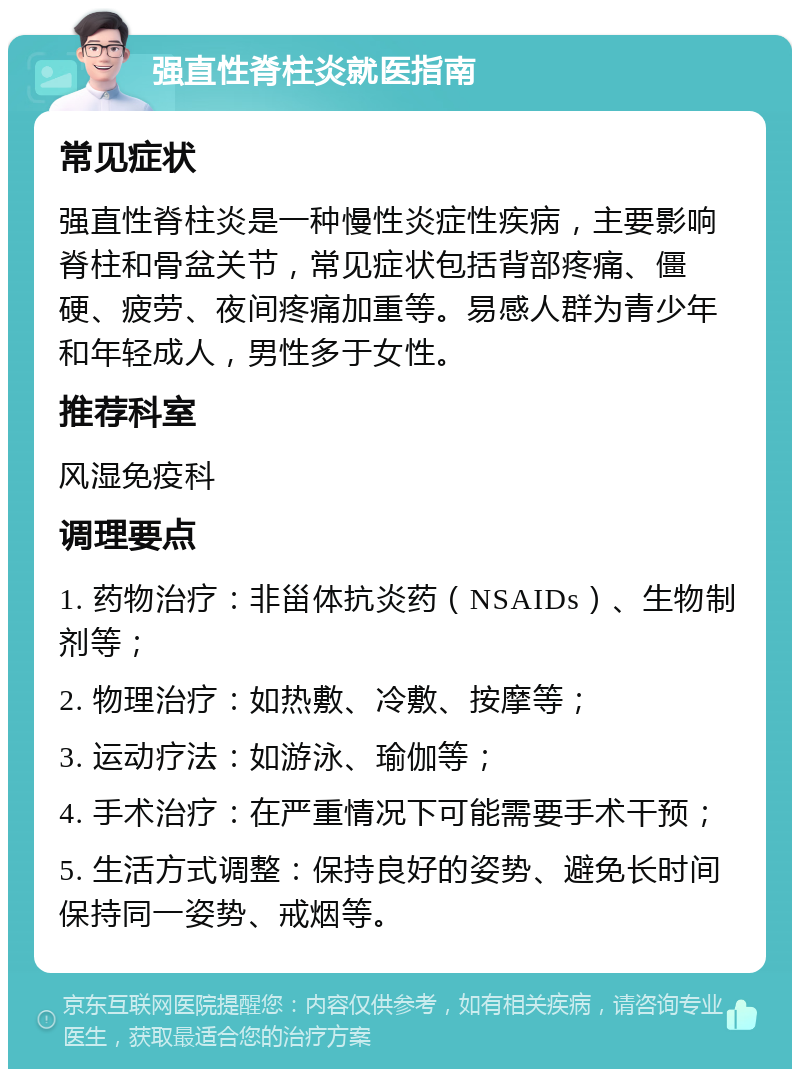 强直性脊柱炎就医指南 常见症状 强直性脊柱炎是一种慢性炎症性疾病，主要影响脊柱和骨盆关节，常见症状包括背部疼痛、僵硬、疲劳、夜间疼痛加重等。易感人群为青少年和年轻成人，男性多于女性。 推荐科室 风湿免疫科 调理要点 1. 药物治疗：非甾体抗炎药（NSAIDs）、生物制剂等； 2. 物理治疗：如热敷、冷敷、按摩等； 3. 运动疗法：如游泳、瑜伽等； 4. 手术治疗：在严重情况下可能需要手术干预； 5. 生活方式调整：保持良好的姿势、避免长时间保持同一姿势、戒烟等。