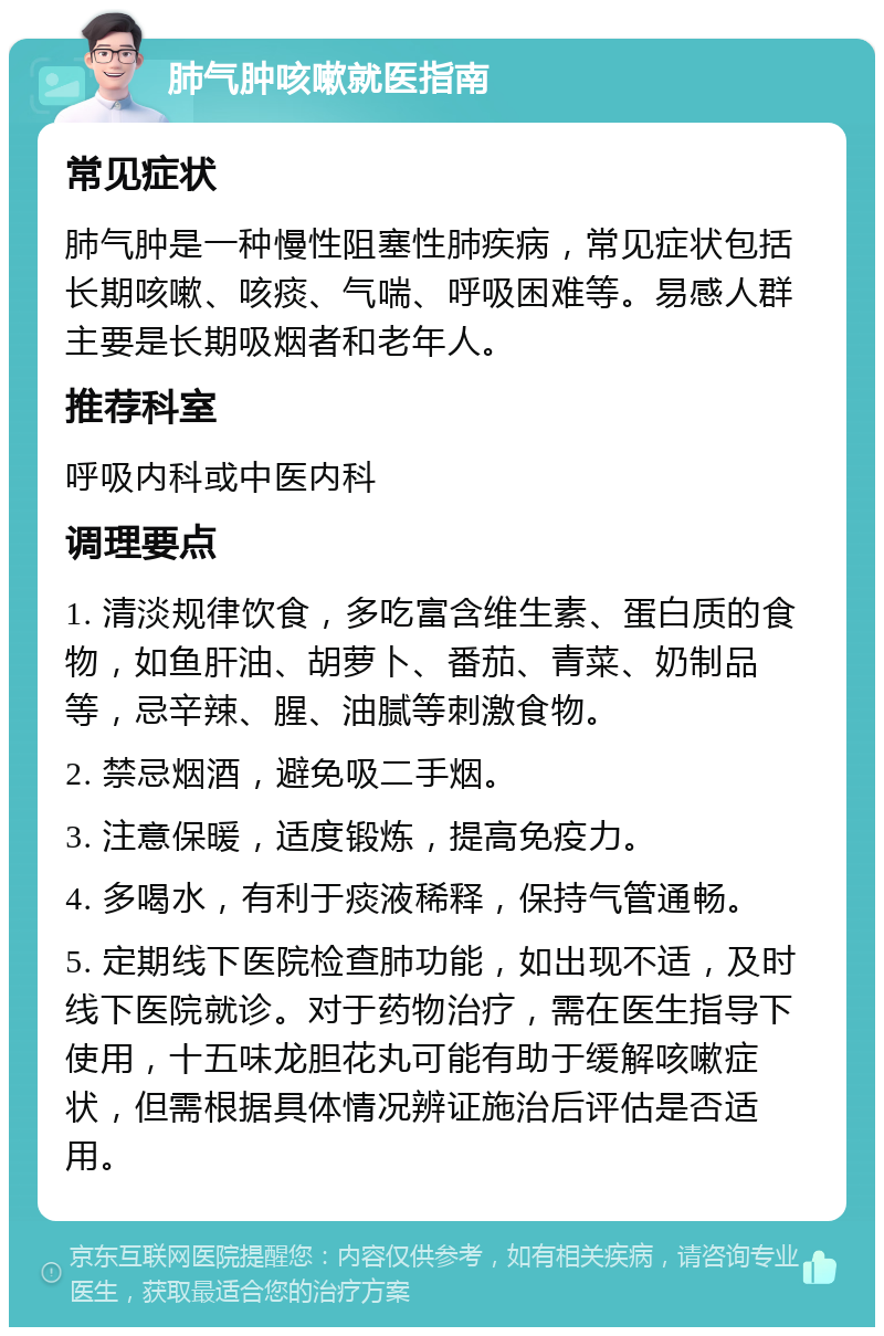 肺气肿咳嗽就医指南 常见症状 肺气肿是一种慢性阻塞性肺疾病，常见症状包括长期咳嗽、咳痰、气喘、呼吸困难等。易感人群主要是长期吸烟者和老年人。 推荐科室 呼吸内科或中医内科 调理要点 1. 清淡规律饮食，多吃富含维生素、蛋白质的食物，如鱼肝油、胡萝卜、番茄、青菜、奶制品等，忌辛辣、腥、油腻等刺激食物。 2. 禁忌烟酒，避免吸二手烟。 3. 注意保暖，适度锻炼，提高免疫力。 4. 多喝水，有利于痰液稀释，保持气管通畅。 5. 定期线下医院检查肺功能，如出现不适，及时线下医院就诊。对于药物治疗，需在医生指导下使用，十五味龙胆花丸可能有助于缓解咳嗽症状，但需根据具体情况辨证施治后评估是否适用。