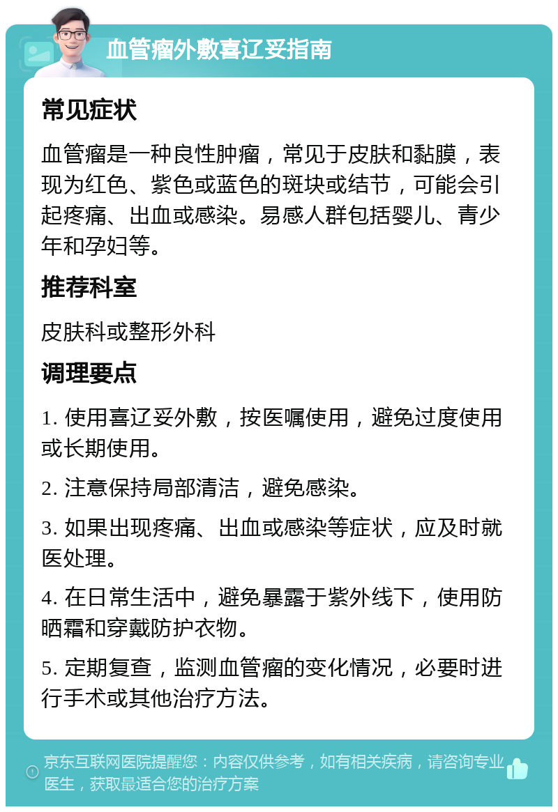 血管瘤外敷喜辽妥指南 常见症状 血管瘤是一种良性肿瘤，常见于皮肤和黏膜，表现为红色、紫色或蓝色的斑块或结节，可能会引起疼痛、出血或感染。易感人群包括婴儿、青少年和孕妇等。 推荐科室 皮肤科或整形外科 调理要点 1. 使用喜辽妥外敷，按医嘱使用，避免过度使用或长期使用。 2. 注意保持局部清洁，避免感染。 3. 如果出现疼痛、出血或感染等症状，应及时就医处理。 4. 在日常生活中，避免暴露于紫外线下，使用防晒霜和穿戴防护衣物。 5. 定期复查，监测血管瘤的变化情况，必要时进行手术或其他治疗方法。