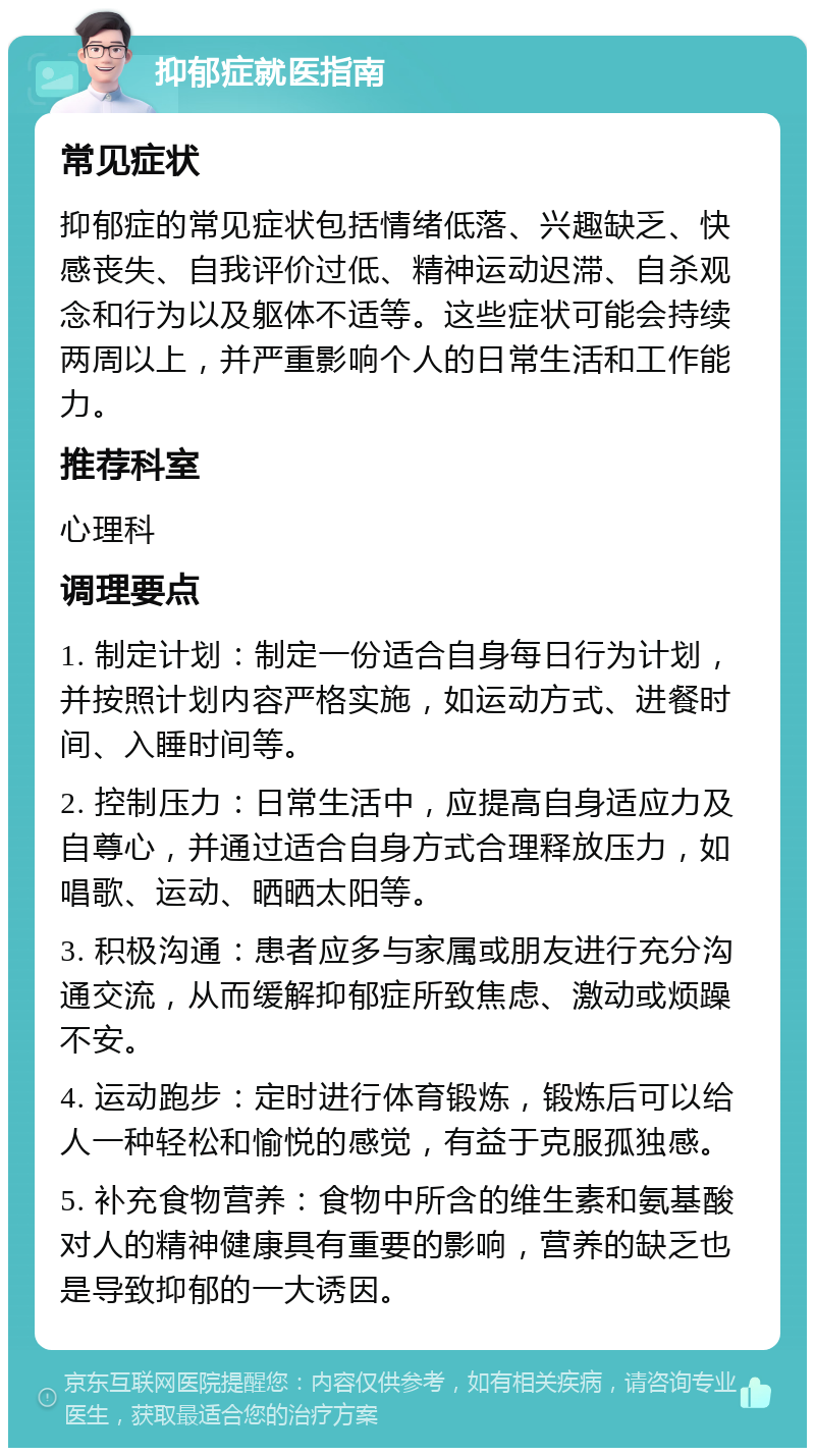 抑郁症就医指南 常见症状 抑郁症的常见症状包括情绪低落、兴趣缺乏、快感丧失、自我评价过低、精神运动迟滞、自杀观念和行为以及躯体不适等。这些症状可能会持续两周以上，并严重影响个人的日常生活和工作能力。 推荐科室 心理科 调理要点 1. 制定计划：制定一份适合自身每日行为计划，并按照计划内容严格实施，如运动方式、进餐时间、入睡时间等。 2. 控制压力：日常生活中，应提高自身适应力及自尊心，并通过适合自身方式合理释放压力，如唱歌、运动、晒晒太阳等。 3. 积极沟通：患者应多与家属或朋友进行充分沟通交流，从而缓解抑郁症所致焦虑、激动或烦躁不安。 4. 运动跑步：定时进行体育锻炼，锻炼后可以给人一种轻松和愉悦的感觉，有益于克服孤独感。 5. 补充食物营养：食物中所含的维生素和氨基酸对人的精神健康具有重要的影响，营养的缺乏也是导致抑郁的一大诱因。