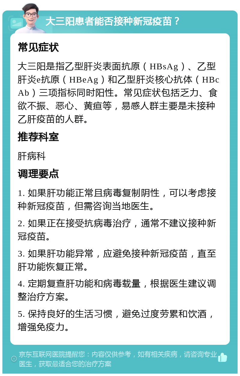 大三阳患者能否接种新冠疫苗？ 常见症状 大三阳是指乙型肝炎表面抗原（HBsAg）、乙型肝炎e抗原（HBeAg）和乙型肝炎核心抗体（HBcAb）三项指标同时阳性。常见症状包括乏力、食欲不振、恶心、黄疸等，易感人群主要是未接种乙肝疫苗的人群。 推荐科室 肝病科 调理要点 1. 如果肝功能正常且病毒复制阴性，可以考虑接种新冠疫苗，但需咨询当地医生。 2. 如果正在接受抗病毒治疗，通常不建议接种新冠疫苗。 3. 如果肝功能异常，应避免接种新冠疫苗，直至肝功能恢复正常。 4. 定期复查肝功能和病毒载量，根据医生建议调整治疗方案。 5. 保持良好的生活习惯，避免过度劳累和饮酒，增强免疫力。