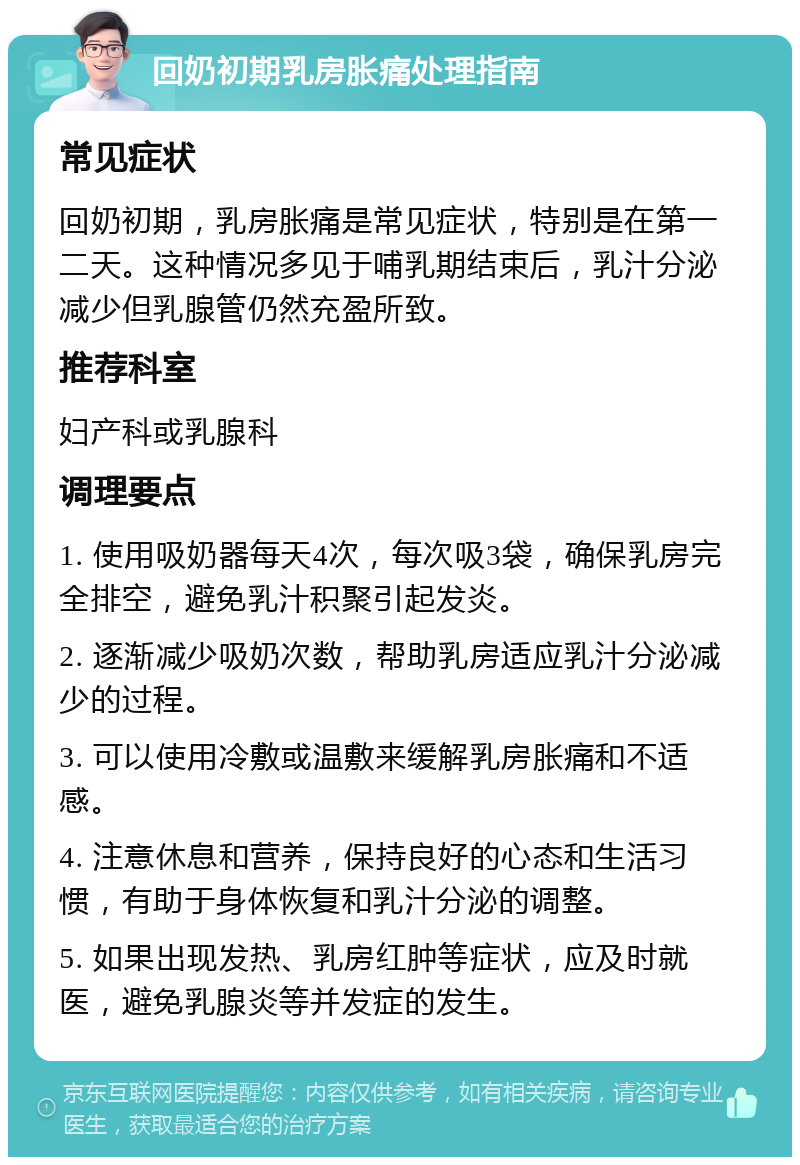 回奶初期乳房胀痛处理指南 常见症状 回奶初期，乳房胀痛是常见症状，特别是在第一二天。这种情况多见于哺乳期结束后，乳汁分泌减少但乳腺管仍然充盈所致。 推荐科室 妇产科或乳腺科 调理要点 1. 使用吸奶器每天4次，每次吸3袋，确保乳房完全排空，避免乳汁积聚引起发炎。 2. 逐渐减少吸奶次数，帮助乳房适应乳汁分泌减少的过程。 3. 可以使用冷敷或温敷来缓解乳房胀痛和不适感。 4. 注意休息和营养，保持良好的心态和生活习惯，有助于身体恢复和乳汁分泌的调整。 5. 如果出现发热、乳房红肿等症状，应及时就医，避免乳腺炎等并发症的发生。